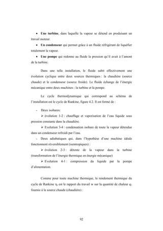 92
 Une turbine, dans laquelle la vapeur se détend en produisant un
travail moteur.
 Un condenseur qui permet grâce à un fluide réfrigérant de liquéfier
totalement la vapeur.
 Une pompe qui redonne au fluide la pression qu’il avait à l’amont
de la turbine.
Dans une telle installation, le fluide subit effectivement une
évolution cyclique entre deux sources thermiques : la chaudière (source
chaude) et le condenseur (source froide). Le fluide échange de l’énergie
mécanique entre deux machines : la turbine et la pompe.
Le cycle thermodynamique qui correspond au schéma de
l’installation est le cycle de Rankine, figure 4.2. Il est formé de :
- Deux isobares:
 évolution 1-2 : chauffage et vaporisation de l’eau liquide sous
pression constante dans la chaudière.
 Evolution 3-4 : condensation isobare de toute la vapeur détendue
dans un condenseur refroidi par l’eau.
- Deux adiabatiques qui, dans l’hypothèse d’une machine idéale
fonctionnent réversiblement (isentropiques) :
 évolution 2-3 : détente de la vapeur dans la turbine
(transformation de l’énergie thermique en énergie mécanique)
 Evolution 4-1 : compression du liquide par la pompe
d’alimentation.
Comme pour toute machine thermique, le rendement thermique du
cycle de Rankine t est le rapport du travail w sur la quantité de chaleur q1
fournie à la source chaude (chaudière) :
 