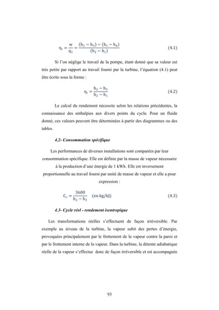 93
ηt =
w
q1
=
h2 − h3 − h1 − h4
h2 − h1
(4.1)
Si l’on néglige le travail de la pompe, étant donné que sa valeur est
très petite par rapport au travail fourni par la turbine, l’équation (4.1) peut
être écrite sous la forme :
ηt =
h2 − h3
h2 − h1
(4.2)
Le calcul du rendement nécessite selon les relations précédentes, la
connaissance des enthalpies aux divers points du cycle. Pour un fluide
donné, ces valeurs peuvent être déterminées à partir des diagrammes ou des
tables.
4.2- Consommation spécifique
Les performances de diverses installations sont comparées par leur
consommation spécifique. Elle est définie par la masse de vapeur nécessaire
à la production d’une énergie de 1 kWh. Elle est inversement
proportionnelle au travail fourni par unité de masse de vapeur et elle a pour
expression :
Cs =
3600
h2 − h3
(en kg/kJ) (4.3)
4.3- Cycle réel - rendement isentropique
Les transformations réelles s’effectuent de façon irréversible. Par
exemple au niveau de la turbine, la vapeur subit des pertes d’énergie,
provoquées principalement par le frottement de la vapeur contre la paroi et
par le frottement interne de la vapeur. Dans la turbine, la détente adiabatique
réelle de la vapeur s’effectue donc de façon irréversible et est accompagnée
 