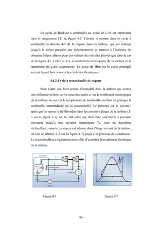 96
Le cycle de Rankine à surchauffe ou cycle de Hirn est représenté
dans le diagramme (T, s), figure 4.5. Comme le montre dans le cycle à
surchauffe la détente 4-5 de la vapeur dans la turbine, qui est réalisée
jusqu’à la même pression que précédemment se termine à l’intérieur du
domaine à deux phases pour des valeurs du titre plus élevées que dans le cas
de la figure 4.3. Grâce à cela, le rendement isentropique de la turbine et le
rendement du cycle augmentent. Le cycle de Hirn est le cycle principal
suivant lequel fonctionnent les centrales thermiques.
4.4.2-Cycle à resurchauffe de vapeur
Pour éviter une forte teneur d’humidité dans la turbine qui exerce
une influence néfaste sur la tenue des aubes et sur le rendement isentropique
de la turbine, on accroit la température de surchauffe, ou bien on pratique la
surchauffe intermédiaire ou la resurchauffe. Le principe est le suivant :
après que la vapeur a été détendue dans les premiers étages de la turbine (2-
3 sur la figure 4.7), on lui fait subir une deuxième surchauffe à pression
constante jusqu’à une certaine température T4, dans un deuxième
réchauffeur ; ensuite, la vapeur est admise dans l’étage suivant de la turbine,
où elle se détend (4-5 sur la figure 4.7) jusqu’à la pression du condenseur.
Le resurchauffeur a également pour effet d’accroitre le rendement thermique
de la turbine.
Figure 4.6 Figure 4.7
 