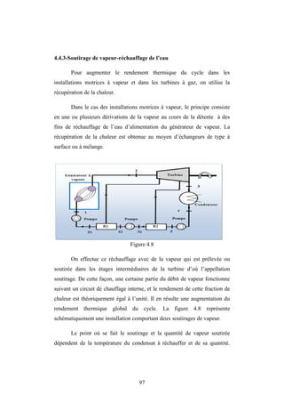 97
4.4.3-Soutirage de vapeur-réchauffage de l’eau
Pour augmenter le rendement thermique du cycle dans les
installations motrices à vapeur et dans les turbines à gaz, on utilise la
récupération de la chaleur.
Dans le cas des installations motrices à vapeur, le principe consiste
en une ou plusieurs dérivations de la vapeur au cours de la détente à des
fins de réchauffage de l’eau d’alimentation du générateur de vapeur. La
récupération de la chaleur est obtenue au moyen d’échangeurs de type à
surface ou à mélange.
Figure 4.8
On effectue ce réchauffage avec de la vapeur qui est prélevée ou
soutirée dans les étages intermédiaires de la turbine d’où l’appellation
soutirage. De cette façon, une certaine partie du débit de vapeur fonctionne
suivant un circuit de chauffage interne, et le rendement de cette fraction de
chaleur est théoriquement égal à l’unité. Il en résulte une augmentation du
rendement thermique global du cycle. La figure 4.8 représente
schématiquement une installation comportant deux soutirages de vapeur.
Le point où se fait le soutirage et la quantité de vapeur soutirée
dépendent de la température du condensat à réchauffer et de sa quantité.
 