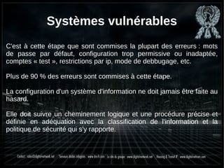 Systèmes vulnérables
C'est à cette étape que sont commises la plupart des erreurs : mots
de passe par défaut, configuration trop permissive ou inadaptée,
comptes « test », restrictions par ip, mode de debbugage, etc.
Plus de 90 % des erreurs sont commises à cette étape.
La configuration d'un système d'information ne doit jamais être faite au
hasard.
Elle doit suivre un cheminement logique et une procédure précise et
définie en adéquation avec la classification de l'information et la
politique de sécurité qui s'y rapporte.
 