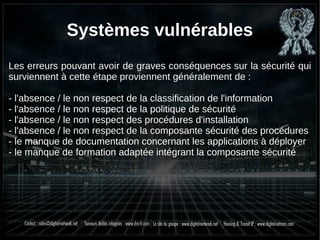 Systèmes vulnérables
Les erreurs pouvant avoir de graves conséquences sur la sécurité qui
surviennent à cette étape proviennent généralement de :
- l'absence / le non respect de la classification de l'information
- l'absence / le non respect de la politique de sécurité
- l'absence / le non respect des procédures d'installation
- l'absence / le non respect de la composante sécurité des procédures
- le manque de documentation concernant les applications à déployer
- le manque de formation adaptée intégrant la composante sécurité
 
