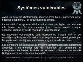 Systèmes vulnérables
Avoir un système d'information sécurisé c'est bien... conserver cette
sécurité c'est mieux... et beaucoup plus difficile.
La sécurité d'un système d'information n'est pas figée : au contraire
elle évolue dans le temps chaque jour, chaque minute, chaque
seconde, chaque cycle de l'horloge d'un processeur.
De nouvelles vulnérabilités sont découvertes chaque jour, et de
nouvelles techniques d'intrusion sont régulièrement développées par
les pirates afin de déjouer les nouveaux systèmes de sécurité.
Les conditions d'exploitation du système d'information sont également
amenées à se modifier lors de l'évolution de l'entreprise, le
changement de finalité, l'arrivée de nouveaux utilisateurs ou encore
l'intégration de nouvelles fonctionnalités.
 