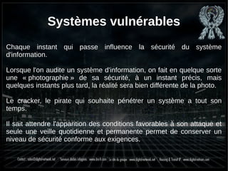 Systèmes vulnérables
Chaque instant qui passe influence la sécurité du système
d'information.
Lorsque l'on audite un système d'information, on fait en quelque sorte
une « photographie » de sa sécurité, à un instant précis, mais
quelques instants plus tard, la réalité sera bien différente de la photo.
Le cracker, le pirate qui souhaite pénétrer un système a tout son
temps.
Il sait attendre l'apparition des conditions favorables à son attaque et
seule une veille quotidienne et permanente permet de conserver un
niveau de sécurité conforme aux exigences.
 