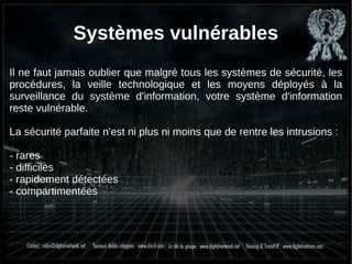 Systèmes vulnérables
Il ne faut jamais oublier que malgré tous les systèmes de sécurité, les
procédures, la veille technologique et les moyens déployés à la
surveillance du système d'information, votre système d'information
reste vulnérable.
La sécurité parfaite n'est ni plus ni moins que de rentre les intrusions :
- rares
- difficiles
- rapidement détectées
- compartimentées
 