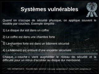 Systèmes vulnérables
Quand on s'occupe de sécurité physique, on applique souvent le
modèle par couches. Exemple simplifié :
1) Le disque dur est dans un coffre
2) Le coffre est dans une chambre forte
3) La chambre forte est dans un bâtiment sécurisé
4) Le bâtiment est entouré d'une enceinte sécurisée
Chaque « couche » vient augmenter le niveau de sécurité et la
difficulté pour un intrus d'accéder au disque dur mentionné.
 