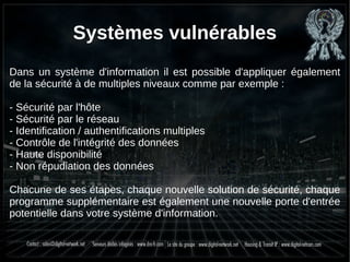 Systèmes vulnérables
Dans un système d'information il est possible d'appliquer également
de la sécurité à de multiples niveaux comme par exemple :
- Sécurité par l'hôte
- Sécurité par le réseau
- Identification / authentifications multiples
- Contrôle de l'intégrité des données
- Haute disponibilité
- Non répudiation des données
Chacune de ses étapes, chaque nouvelle solution de sécurité, chaque
programme supplémentaire est également une nouvelle porte d'entrée
potentielle dans votre système d'information.
 