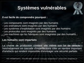 Systèmes vulnérables
Il est facile de comprendre pourquoi :
- Les composants sont imaginés par des humains
- Les ordinateurs sont imaginés par des humains
- Les systèmes d'exploitation sont imaginés par des humains
- Les protocoles sont imaginés par des humains
- Les machines qui les fabriques sont imaginées par des humains...
Les humains sont imparfaits
La chaîne de production contient elle même son lot de défauts :
l'enchaînement en cascade d'imperfections crée un nombre important
d'artefacts qui rendent impossible d'envisager une sécurité parfaite.
 
