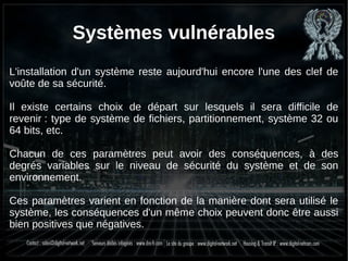 Systèmes vulnérables
L'installation d'un système reste aujourd'hui encore l'une des clef de
voûte de sa sécurité.
Il existe certains choix de départ sur lesquels il sera difficile de
revenir : type de système de fichiers, partitionnement, système 32 ou
64 bits, etc.
Chacun de ces paramètres peut avoir des conséquences, à des
degrés variables sur le niveau de sécurité du système et de son
environnement.
Ces paramètres varient en fonction de la manière dont sera utilisé le
système, les conséquences d'un même choix peuvent donc être aussi
bien positives que négatives.
 