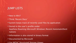 JUMP LISTS
• New to Win7
• Think ‘Recent Docs’
• System keeps track of recently used files by application
• Stored in the user’s profile under
AppDataRoamingMicrosoftWindowsRecentAutomaticDesti
nations
• Information is also stored in binary format
• Documented by Microsoft
 