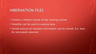 HIBERNATION FILES
• Contain a memory dump of the running system
• Volatility can be used to analyze data
• Varied amount of valuable information can be stored. (i.e. keys
for encrypted volumes)
 