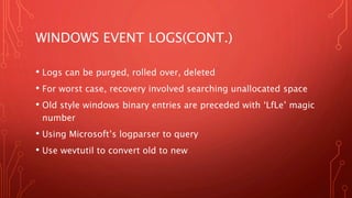 WINDOWS EVENT LOGS(CONT.)
• Logs can be purged, rolled over, deleted
• For worst case, recovery involved searching unallocated space
• Old style windows binary entries are preceded with ‘LfLe’ magic
number
• Using Microsoft’s logparser to query
• Use wevtutil to convert old to new
 