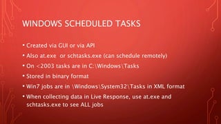 WINDOWS SCHEDULED TASKS
• Created via GUI or via API
• Also at.exe or schtasks.exe (can schedule remotely)
• On <2003 tasks are in C:WindowsTasks
• Stored in binary format
• Win7 jobs are in WindowsSystem32Tasks in XML format
• When collecting data in Live Response, use at.exe and
schtasks.exe to see ALL jobs
 