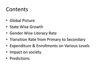Contents
•   Global Picture
•   State Wise Growth
•   Gender Wise Literacy Rate
•   Transition Rate from Primary to Secondary
•   Expenditure & Enrollments on Various Levels
•   Impact on society
•   Predictions
 