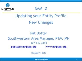 SAM –2
Updating your Entity Profile
New Changes
Pat Dotter
Southwestern Area Manager, PTAC MN
507-549-3193
pdotter@mnptac.org
www.mnptac.org
October 9, 2013
www.mnptac.org

1

 