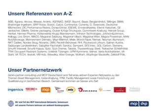 Unser Partnernetzwerk
Unsere Referenzen von A-Z
dankl+partner consulting und MCP Deutschland sind Teil eines aktiven Experten-Netzwerks zu den
Themen Asset Management, Instandhaltung, TPM, Facility Management sowie Forschung und
Qualifizierung im technischen Bereich. Gemeinsam kommen wir besser ans Ziel!
ABB, Agrana, Akcros, Altesse, Andritz, ASFINAG, BASF, Baumit, Bayer, Berglandmilch, Bilfinger, BMW,
Boehringer Ingelheim, BRP Rotax, Bosch, Cabot, Continental, Currenta, D. Swarovski, Deutscher
Milchkontor, DIC Performance Resins, Dynea Erkner, EBEWE, Ennskraftwerke, Eternit Hatschek, GE
Jenbacher, Gillette, Greiner packaging, Gruber & Kaja Druckguss, Gummiwerk Kraiburg, Heinzel Group,
Henkel, Hermes Pharma, Hüttenwerke Krupp Mannesmann, Infineon Technologies, Johnson&Johnson,
Kellogg, Linz Strom, MACO, Magistrat Salzburg, Magistrat Villach, Magistrat Wien, Magna Powertrain, MAN
Nutzfahrzeuge, Mannesmann Dematic, Mayr-Melnhof, Miele, Mondi Paper, Nemak, Neuman Aluminium,
NKT Cables, Norske Skog, Novartis, OMV, Reckitt-Benckiser, RHI, Rockwood-Lithium, Salinen Austria,
Salzburger Landeskliniken, Salzgitter Flachstahl, Sandoz, Semperit, SFS Intec, SGL Carbon, Siemens,
Smurfit Interwell, Smurfit Kappa, Spitz, Süd-Chemie, Takeda, ThyssenKrupp Steel, Treibacher Schleifmittel,
TRW Occupant Restraint Systems, Uniklinik Tübingen, UPM Kymmene, Valmet, Varta Autobatterien, VA
Stahl, VA TECH, Vestolit, VM Holz, Wewalka, Wien Energie, Wolfram, Wopfinger Baustoffe, Zellstoff Pöls.
Wir sind Teil des MCP International-Netzwerks. Gemeinsam
mit unseren Partnern betreuen wir weltweit Kundenprojekte.
 