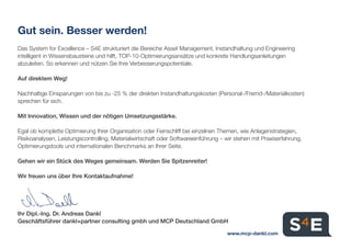 Gut sein. Besser werden!
Das System for Excellence – S4E strukturiert die Bereiche Asset Management, Instandhaltung und Engineering
intelligent in Wissensbausteine und hilft, TOP-10-Optimierungsansätze und konkrete Handlungsanleitungen
abzuleiten. So erkennen und nützen Sie Ihre Verbesserungspotentiale.
Auf direktem Weg!
Nachhaltige Einsparungen von bis zu -25 % der direkten Instandhaltungskosten (Personal-/Fremd-/Materialkosten)
sprechen für sich.
Mit Innovation, Wissen und der nötigen Umsetzungsstärke.
Egal ob komplette Optimierung Ihrer Organisation oder Feinschliff bei einzelnen Themen, wie Anlagenstrategien,
Risikoanalysen, Leistungscontrolling, Materialwirtschaft oder Softwareeinführung – wir stehen mit Praxiserfahrung,
Optimierungstools und internationalen Benchmarks an Ihrer Seite.
Gehen wir ein Stück des Weges gemeinsam. Werden Sie Spitzenreiter!
Wir freuen uns über Ihre Kontaktaufnahme!
Ihr Dipl.-Ing. Dr. Andreas Dankl
Geschäftsführer dankl+partner consulting gmbh und MCP Deutschland GmbH
www.mcp-dankl.com
 