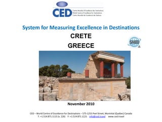 CRETE
GREECE
System for Measuring Excellence in Destinations
November 2010
CED – World Centre of Excellence for Destinations – 575-1255 Peel Street, Montréal (Québec) Canada
T: +1.514.871.1115 (x. 226) F: +1.514.871.1121 info@ced.travel www.ced.travel
 