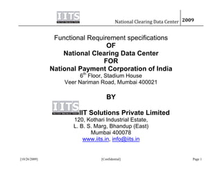 National Clearing Data Center 2009


                Functional Requirement specifications
                                 OF
                   National Clearing Data Center
                                FOR
               National Payment Corporation of India
                         6th Floor, Stadium House
                   Veer Nariman Road, Mumbai 400021

                                    BY

                        IIT Solutions Private Limited
                      120, Kothari Industrial Estate,
                      L. B. S. Marg, Bhandup (East)
                             Mumbai 400078
                          www.iits.in, info@iits.in


[10/26/2009]                     [Confidential]                            Page 1
 