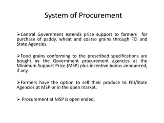 Central Government extends price support to farmers for
purchase of paddy, wheat and coarse grains through FCI and
State Agencies.
Food grains conforming to the prescribed specifications are
bought by the Government procurement agencies at the
Minimum Support Price (MSP) plus incentive bonus announced,
if any.
Farmers have the option to sell their produce to FCI/State
Agencies at MSP or in the open market.
 Procurement at MSP is open ended.
System of Procurement
 