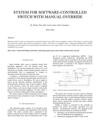 1
Abstract:
Manual override switch is a featured not commonly found in most IOT system available in market. This feature is useful to help
user from lost control when network connection is down. The device is equipped with a single-pole double-throw (SPDT)
mechanical switch coupled with electronically-controlled relay at the output circuit. The device makes the system robust from
completely loss control.
Index Terms— Internet-Of-Things, smart-home, smart-living, open-source, smart switch, wireless sensor network.
I. INTRODUCTION1
Smart switches allow users to remotely control their
household appliances over the Internet using their
Smartphone. User can also program the switch to on or off
during pre-set schedule, smart switches typically consist of
microcontroller that is programmed to connect or
disconnect electrical circuits via electronic relay.
A modem i.e. wired/wireless transceiver to receive user
command over the Internet/communication network from a
control device such as Smartphone. DC power supply to
power up the electronic hardware unfortunately, if the
microcontroller, electronic relay or power supply is faulty,
or if the network is down, the smart switch is rendered
useless. Hence, users can no longer remotely or physically
power on their household appliances. On that course, a
circuit to avoid lost control on/off switch is introduced.
The circuit consists of SPDT mechanical switch coupled
with electronic relay connected to a load. The diagram is as
shown in Figure 1.
II. SWITCHING CIRCUIT
The proposed system consists of an electronic relay
connected to a controller and programmed with software
routine. The relay’s common pin is connected to the
positive terminal of the power supply while its normally-
open and normally-close pins are connected to pin 1T and
pin 2T of a single-pole double-throw (SPDT) / 3-way
mechanical switch, respectively. Meanwhile, the SPDT
switch’s common pin is connected to the positive terminal
of the electrical load. Secondly, the negative terminal of the
electrical load is connected to the negative terminal of
power supply as the return line.
Figure 1: Electronic Relay with manual SPDT switch
The system also consists of current sensors connected
between the positive terminal of power supply and common
pin of electronic relay, as well as between negative terminal
of electric load and negative terminal of power supply.
These sensors measure the forward and return currents
flowing through the circuit.
Finally, a modem is connected to the controller to
interface the system with remote user/entity over the
Internet / communication networks. The designed circuit
allows an electrical load to be controlled as follows:
• Remotely over the Internet/communication networks
from PC/handheld device/Smartphone
• Manually by toggling the SPDT switch on-site
SYSTEM FOR SOFTWARE-CONTROLLED
SWITCH WITH MANUAL OVERRIDE
Dr. Roslee, Wan Adil, Azura, Amry, Nazri, Syargawi,
Mimos Bhd
 