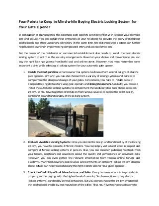 Four Points to Keep in Mind while Buying Electric Locking System for
Your Gate Opener
In comparison to manual gates, the automatic gate openers are more effective in keeping your premises
safe and secure. You can install these entrances at your residence to prevent the entry of marketing
professionals and other unauthorized visitors. At the same time, the electronic gate openers can further
help business owners in implementing complicated entry and access restrictions.

But the owner of the residential or commercial establishment also needs to install the best electric
locking system to optimize the security arrangements. Based on your choice and convenience, you can
buy the right locking systems from both local and online stores. However, you must remember some
important points while selecting a locking system for your automatic gate opener.

    1. Decide the Configuration: A homeowner has options to choose from several designs of electric
       gate openers. Similarly, you can also choose from a variety of locking systems and devices to
       complement the design and usage of your gates. For instance, you have to install specially
       designed locking devices for swing gate openers and slide gate openers. Similarly, you can also
       install the automatic locking systems to complement the wireless video door phone intercom
       system. So you have to gather information from various sources to decide the exact design,
       configuration and functionality of the locking system.




    2. Evaluate Available Locking Systems: Once you decide the design and functionality of the locking
       system, you have to evaluate different models. You can simply visit a local store to inspect and
       compare different locking systems in person. Also, you can consider gathering feedback from
       your friends, neighbors and coworkers about the quality and performance of individual locks.
       However, you can even gather the relevant information from various online forums and
       platforms. Many homeowners post reviews and comments on different locking system designs.
       These details can help you in choosing the right electric lock for your gates openers.

    3. Check the Credibility of Lock Manufacturer and Seller: Every homeowner wants to provide his
       property and belongings with the highest level of security. You have options to buy electric
       locking systems launched by several companies. But you cannot choose the system by ignoring
       the professional credibility and reputation of the seller. Also, you have to choose a dealer who
 
