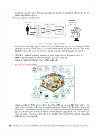 4 | Mahesh Kodituwakku-BTech-(ICT),MCTS,MIEEE,Certificate in ICT(AIT-Thailand)National Dip in Teaching (Merit)
සැලසුම්කරණය, සංවර්ධනය, නිෂචපාදනය , නවළදාම සහ අලිකරණය එකිනනක සම්බන්ධ කිරීම සඳහා
නමවැනි පද්ධතියක් අවශ්ය නේ.
10. ිනශ්චෂඥ පද්ධති- Expert Systems
4- රූපය - ිනශ්චෂඥ පද්ධතියක සැකසුම
නමවැනි පද්ධතියක් කෘත්‍රිම බුද්ධිය මත පදනම් වූ පද්ධතියක් නලස සැලනක්. යම් ක්නෂචරයක් පිළිබඳ
ිනශ්චෂඥනයක් තීරණ ගන්නා ආකාරය අධයයනය මගින් නමවන් පද්ධතියක් නිර්මාණය කර ගැනීම
සිදුනේ. වර්තමානනේ දී නලෝකනේ භාිත වන ජනප්‍රිය ිනශ්චෂඥ පද්ධති කිහිපයක් පහත දැක්නේ.
• DENDRAL: අණුක වුහයන්නේ රසායනික සැකැසචම ිශ්චනල්ශ්නයන් කිරීම සඳහා භාිත නේ.
• PXDES: නපනහළු පිලකාවක වර්තමාන තත්ත්වය අධයයනට භාිත නේ.
• CaDet: මුල් අවධිනේ දීම පිලකා හඳුනා ගැනීමට භාිත නේ.
11. සුහුරු පද්ධති- Smart Systems
5- රූපය - සුහුරු නිවසක්
නමවැනි පද්ධතියක් මගින් සංනේදනය කිරීම, ක්‍රියාත්මක කිරීම සහ පාලනය කිරීම මගින් පවතින දත්ත
භාිත කරමින් අනාවැකි පැවසීම නමන්ම අනුවර්තී ආකාරනයන් තීරණ ගැනීම සිදු කරයි. අඩු බලශ්ක්ති
පරිනභෝජනය , සංනේදක හරහා දත්ත ඒක රාශී කර ගැනීම නමවැනි පද්ධතියක ලක්ෂණයකි. නමවැනි
සුහුරු පද්ධතියක් ජාලකරණ හැකියා පදනම් කර ගනිමින් සචවරන්තව ක්‍රියාත්මක නකාට වැඩ කිරීම සඳහා
නයාදා ගත හැකිය. අප සාමානයනයන් භාිත කරන සචමාර්ට්ම දුරකථනයක සිට සචමාර්ට්ම නගර දක්වා සුහුරු
පද්ධති වලට උදාහරණ සපයයි.
 