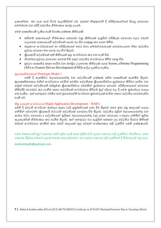 7 | Mahesh Kodituwakku-BTech-(ICT),MCTS,MIEEE,Certificate in ICT(AIT-Thailand)National Dip in Teaching (Merit)
ගුණාත්මක බව ගැන සැම ිටම සැලකිලමත් නේ. අවසන් නිකුතුනවහි දී පරිශීලකයන්නේ සියලු අවශ්යතා
අන්තර්ගත වන පරිදි පද්ධතිය නිර්මාණය කරනු ලැනේ.
නමම ආකෘතිනයහි දැකිය හැකි ිනශ්චෂ ලක්ෂණ කිහිපයකි.
• කඩිනම් ආකාරනයන් නිර්මාණය නකනරන චක්‍ර කිහිපයක් ඇසුරින් පරිශීලක අවශ්යතා වලට වඩාත්
ගැලනපන ආකාරනයහි පද්ධතියක් නගාඩ නැංවීම අරමුණු කර නගන තිබීම.
• මෘදුකාංග සංවර්ධකයන් හා පරිශීලකයන් අතර මනා සම්බන්ධතාවයක් නගාඩනැනගන නිසා පද්ධතිය
පුද්ගල අවශ්තා මත නගාඩ නැංවීම සිදුනේ.
• ක්‍රියාකාරී පද්ධතියක් සති කිහිපයක් තුළ සංවර්ධනය කර ගත හැකි වීම.
• නිරන්තර පුද්ගල අවශ්යතා නවනසච වීම් අනුව පද්ධතිය සංවර්ධනය කිරීම පහසු වීම.
• සුචලය ආකෘතිය සඳහා භාිත වන ජනප්‍රිය උදාහරණ කිහිපයක් නලස Scrum, eXtreme Programming
(XP) හා Feature Driven Development (FDD) ආදිය දැක්ිය හැකිය.
මූලාකෘතිකරණය( Prototype Model )
නමහි දී සැකසීමට බලානපානරාත්තු වන පද්ධතිනයහි ලක්ෂණ සහිත ආකෘතියක් සැකසීම සිදුනේ.
මූලාකෘතිකරණය මගින් සංවර්ධනය නවමින් පවතින පද්ධතියක ක්‍රියාකාරීත්වය ප්‍රදර්ශ්නය කිරීමට භාිත වන
නමුත් එමඟන් පද්ධතිනයහි සම්ූර්ණ ක්‍රියාකාරීත්වය නමමඟින් ප්‍රදර්ශ්නය නනානේ. පරිශීලකයානේ අවශ්යතා
නිසිපරිදි අවනබෝධ කර ගැනීම සඳහා පද්ධතියක් සංවර්ධනය කිරීනම් මුල් අදියර වල දී නමම ක්‍රමනේදය නයාදා
ගත හැකිය . ඉන් අනතුරුව නර්ඛීය නහෝ පුනරාවෘත්ති සංවර්ධන ක්‍රමනේදයක් භාිත නකාට පද්ධතිය නගාඩනැඟිය
හැකි නේ.
ශීඝ්‍ර නයදවුම් සංවර්ධනය( Rapid Application Development – RAD )
නමහි දී පද්ධති සංවර්ධන කාර්යය සදහා වැඩි ප්‍රමුඛත්වයක් ලබා දීම සිදුවන අතර ඉතා අඩු කාලයක් නයාදා
ගනිමින් නේගවත්ව ක්‍රියාකාරී මට්මටනම් පද්ධතියක් නගාඩනැංවීම සිදුනේ. පද්ධතිය තුළින් බලානපානරාත්තු වන
කාර්ය බද්ධ අවශ්යතා ( පද්ධතිනයන් මූලකව බලානපානරාත්තු වනු ලබන අවශ්යතා ) හඳුනා ගනිමින් මූලක
සැලසැසචමක් නිර්මාණය කර ගැනීම සිදුනේ. ඉන් අනතුරුව එය ඇසුරින් සකසන ලද පද්ධතිය පියවර කිහිපක්
ඔසචනසච සංවර්ධනය කරමින් ඉතා නකටි කාලයක් තුළ අවසන් සංසචකරණය එළි දැක්වීම නමහි ලක්ෂණයයි.
නමම ඒකකනයහි මුල් නකාටස නමහි දක්වා ඇති අතර ඉදිරිනේ දී නදවන නකාටස එළි දැක්වීමට නියමිතය. නමම
නකාටස පිළිබඳ ඔබනේ අදහසච කරණා කර දක්වන්න. එය නදවන නකාටස එළි දැක්වීනම් දී පිටිවහලක් වනු ඇත.
maheshkodit@outlook.com
 