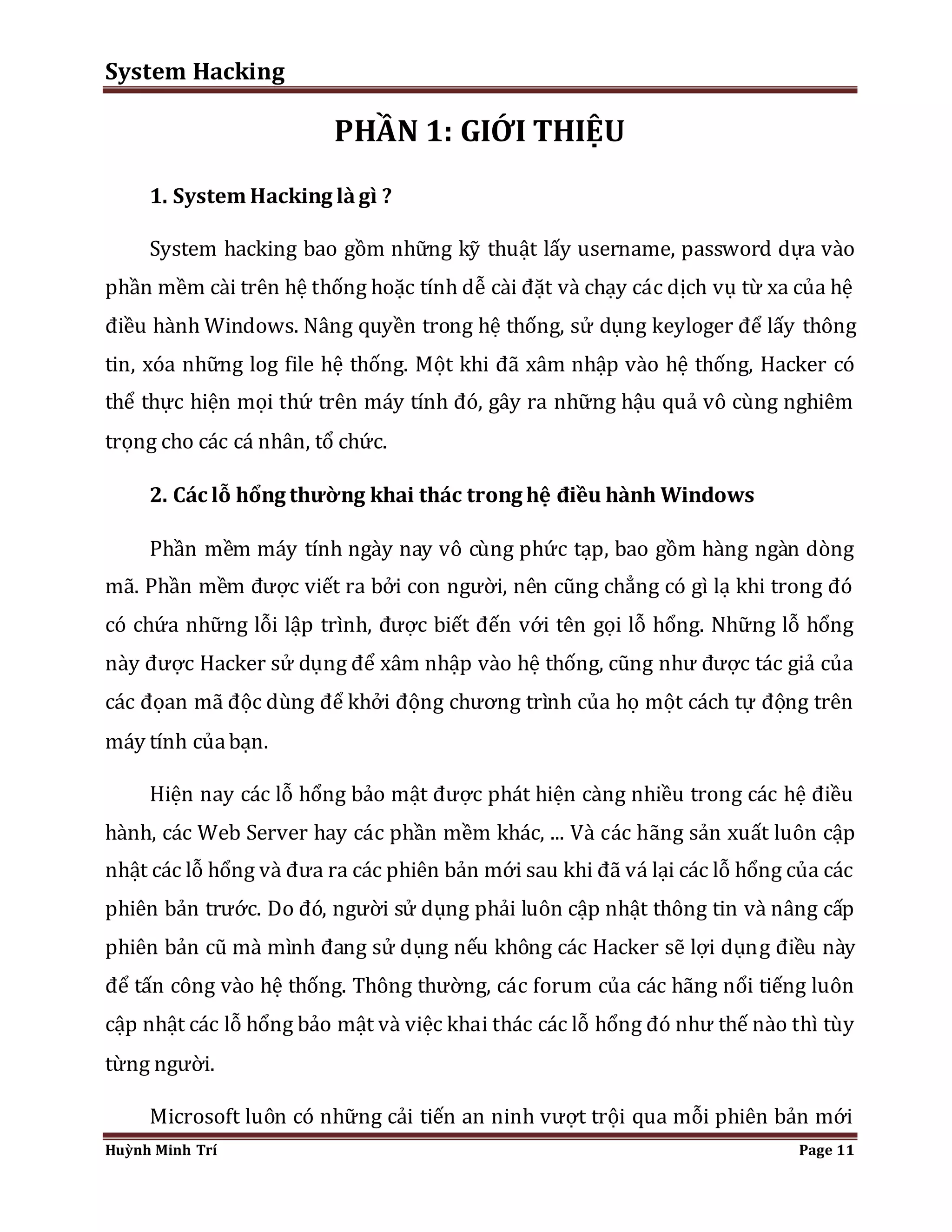System Hacking 
PHẦN 1: GIỚI THIỆU 
1. System Hacking là gì ? 
System hacking bao gồm những kỹ thuật lấy username, password dựa vào 
phần mềm cài trên hệ thống hoặc tính dễ cài đặt và chạy các dịch vụ từ xa của hệ 
điều hành Windows. Nâng quyền trong hệ thống, sử dụng keyloger để lấy thông 
tin, xóa những log file hệ thống. Một khi đã xâm nhập vào hệ thống, Hacker có 
thể thực hiện mọi thứ trên máy tính đó, gây ra những hậu quả vô cùng nghiêm 
trọng cho các cá nhân, tổ chức. 
2. Các lỗ hổng thường khai thác trong hệ điều hành Windows 
Phần mềm máy tính ngày nay vô cùng phức tạp, bao gồm hàng ngàn dòng 
mã. Phần mềm được viết ra bởi con người, nên cũng chẳng có gì lạ khi trong đó 
có chứa những lỗi lập trình, được biết đến với tên gọi lỗ hổng. Những lỗ hổng 
này được Hacker sử dụng để xâm nhập vào hệ thống, cũng như được tác giả của 
các đọan mã độc dùng để khởi động chương trình của họ một cách tự động trên 
máy tính của bạn. 
Hiện nay các lỗ hổng bảo mật được phát hiện càng nhiều trong các hệ điều 
hành, các Web Server hay các phần mềm khác, ... Và các hãng sản xuất luôn cập 
nhật các lỗ hổng và đưa ra các phiên bản mới sau khi đã vá lại các lỗ hổng của các 
phiên bản trước. Do đó, người sử dụng phải luôn cập nhật thông tin và nâng cấp 
phiên bản cũ mà mình đang sử dụng nếu không các Hacker sẽ lợi dụng điều này 
để tấn công vào hệ thống. Thông thường, các forum của các hãng nổi tiếng luôn 
cập nhật các lỗ hổng bảo mật và việc khai thác các lỗ hổng đó như thế nào thì tùy 
từng người. 
Microsoft luôn có những cải tiến an ninh vượt trội qua mỗi phiên bản mới 
Huỳnh Minh Trí Page 11 
 