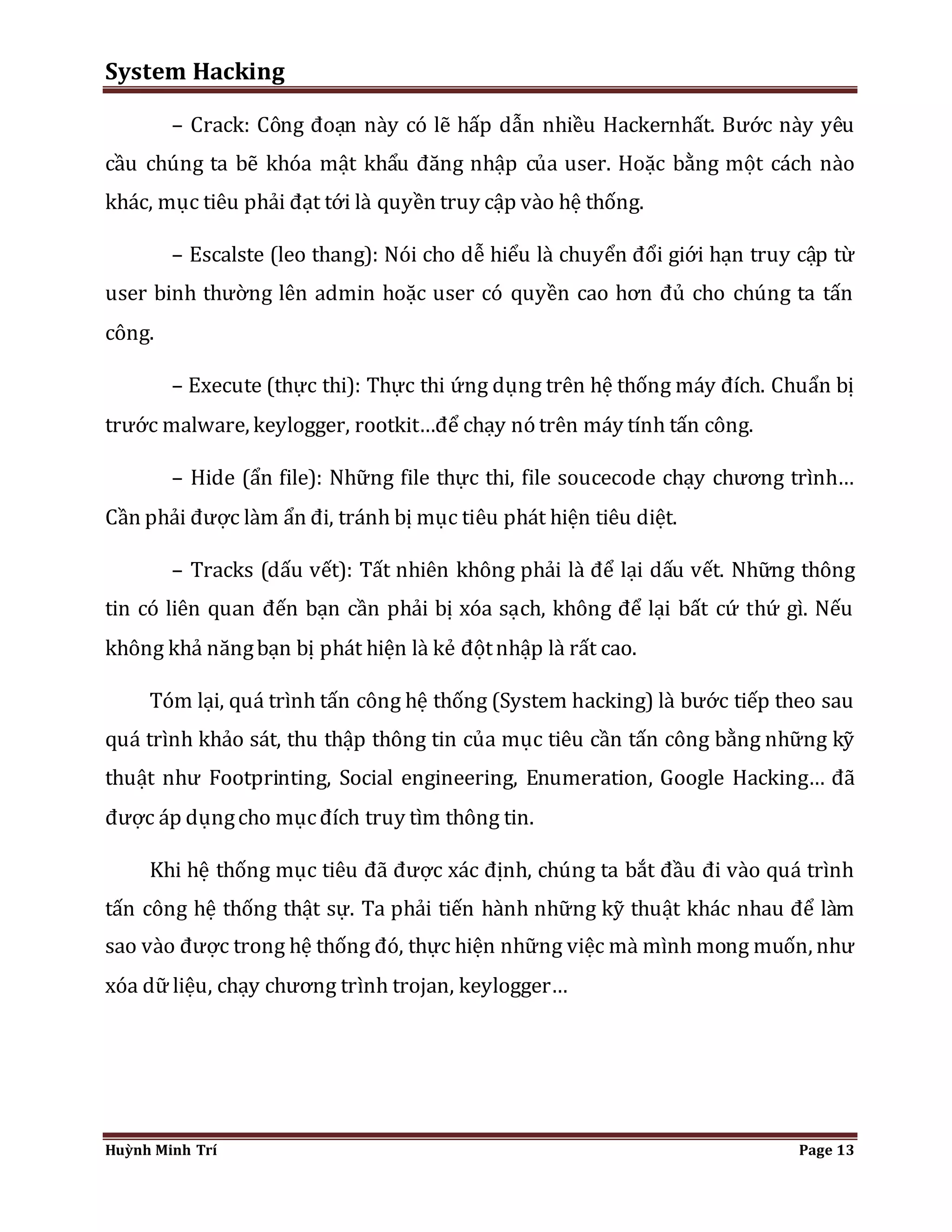 System Hacking 
– Crack: Công đoạn này có lẽ hấp dẫn nhiều Hackernhất. Bước này yêu 
cầu chúng ta bẽ khóa mật khẩu đăng nhập của user. Hoặc bằng một cách nào 
khác, mục tiêu phải đạt tới là quyền truy cập vào hệ thống. 
– Escalste (leo thang): Nói cho dễ hiểu là chuyển đổi giới hạn truy cập từ 
user binh thường lên admin hoặc user có quyền cao hơn đủ cho chúng ta tấn 
công. 
– Execute (thực thi): Thực thi ứng dụng trên hệ thống máy đích. Chuẩn bị 
trước malware, keylogger, rootkit…để chạy nó trên máy tính tấn công. 
– Hide (ẩn file): Những file thực thi, file soucecode chạy chương trình… 
Cần phải được làm ẩn đi, tránh bị mục tiêu phát hiện tiêu diệt. 
– Tracks (dấu vết): Tất nhiên không phải là để lại dấu vết. Những thông 
tin có liên quan đến bạn cần phải bị xóa sạch, không để lại bất cứ thứ gì. Nếu 
không khả năng bạn bị phát hiện là kẻ đột nhập là rất cao. 
Tóm lại, quá trình tấn công hệ thống (System hacking) là bước tiếp theo sau 
quá trình khảo sát, thu thập thông tin của mục tiêu cần tấn công bằng những kỹ 
thuật như Footprinting, Social engineering, Enumeration, Google Hacking… đã 
được áp dụng cho mục đích truy tìm thông tin. 
Khi hệ thống mục tiêu đã được xác định, chúng ta bắt đầu đi vào quá trình 
tấn công hệ thống thật sự. Ta phải tiến hành những kỹ thuật khác nhau để làm 
sao vào được trong hệ thống đó, thực hiện những việc mà mình mong muốn, như 
xóa dữ liệu, chạy chương trình trojan, keylogger… 
Huỳnh Minh Trí Page 13 
 
