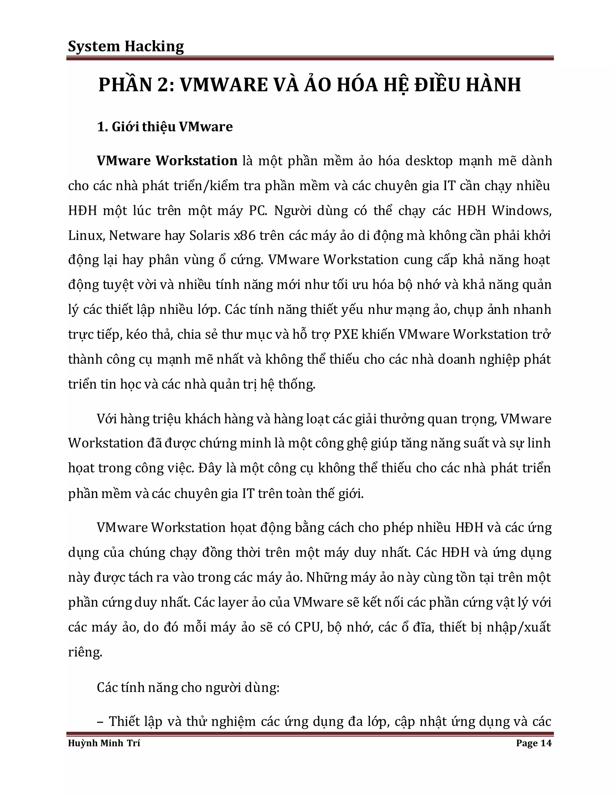 System Hacking 
PHẦN 2: VMWARE VÀ ẢO HÓA HỆ ĐIỀU HÀNH 
1. Giới thiệu VMware 
VMware Workstation là một phần mềm ảo hóa desktop mạnh mẽ dành 
cho các nhà phát triển/kiểm tra phần mềm và các chuyên gia IT cần chạy nhiều 
HĐH một lúc trên một máy PC. Người dùng có thể chạy các HĐH Windows, 
Linux, Netware hay Solaris x86 trên các máy ảo di động mà không cần phải khởi 
động lại hay phân vùng ổ cứng. VMware Workstation cung cấp khả năng hoạt 
động tuyệt vời và nhiều tính năng mới như tối ưu hóa bộ nhớ và khả năng quản 
lý các thiết lập nhiều lớp. Các tính năng thiết yếu như mạng ảo, chụp ảnh nhanh 
trực tiếp, kéo thả, chia sẻ thư mục và hỗ trợ PXE khiến VMware Workstation trở 
thành công cụ mạnh mẽ nhất và không thể thiếu cho các nhà doanh nghiệp phát 
triển tin học và các nhà quản trị hệ thống. 
Với hàng triệu khách hàng và hàng loạt các giải thưởng quan trọng, VMware 
Workstation đã được chứng minh là một công ghệ giúp tăng năng suất và sự linh 
họat trong công việc. Đây là một công cụ không thể thiếu cho các nhà phát triển 
phần mềm và các chuyên gia IT trên toàn thế giới. 
VMware Workstation họat động bằng cách cho phép nhiều HĐH và các ứng 
dụng của chúng chạy đồng thời trên một máy duy nhất. Các HĐH và ứng dụng 
này được tách ra vào trong các máy ảo. Những máy ảo này cùng tồn tại trên một 
phần cứng duy nhất. Các layer ảo của VMware sẽ kết nối các phần cứng vật lý với 
các máy ảo, do đó mỗi máy ảo sẽ có CPU, bộ nhớ, các ổ đĩa, thiết bị nhập/xuất 
riêng. 
Các tính năng cho người dùng: 
– Thiết lập và thử nghiệm các ứng dụng đa lớp, cập nhật ứng dụng và các 
Huỳnh Minh Trí Page 14 
 