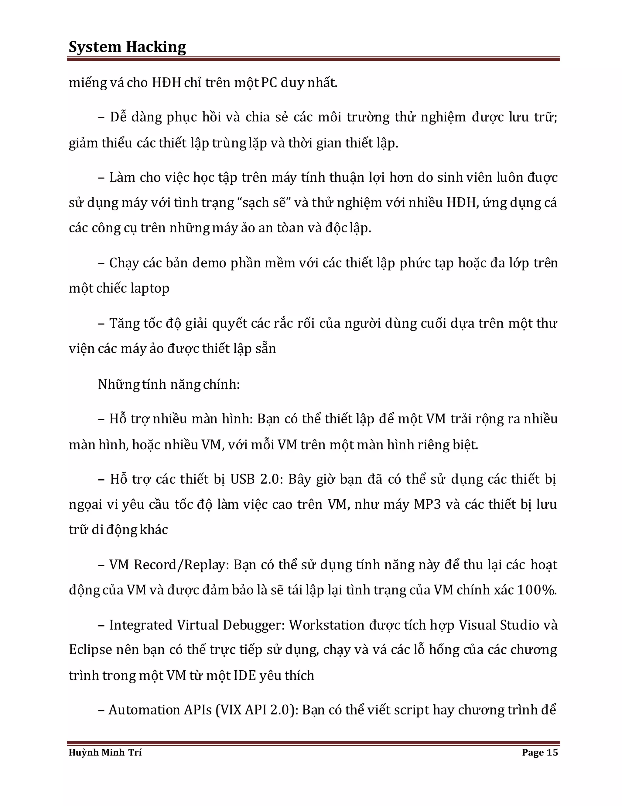 System Hacking 
miếng vá cho HĐH chỉ trên một PC duy nhất. 
– Dễ dàng phục hồi và chia sẻ các môi trường thử nghiệm được lưu trữ; 
giảm thiểu các thiết lập trùng lặp và thời gian thiết lập. 
– Làm cho việc học tập trên máy tính thuận lợi hơn do sinh viên luôn đuợc 
sử dụng máy với tình trạng “sạch sẽ” và thử nghiệm với nhiều HĐH, ứng dụng cá 
các công cụ trên những máy ảo an tòan và độc lập. 
– Chạy các bản demo phần mềm với các thiết lập phức tạp hoặc đa lớp trên 
một chiếc laptop 
– Tăng tốc độ giải quyết các rắc rối của người dùng cuối dựa trên một thư 
viện các máy ảo được thiết lập sẵn 
Những tính năng chính: 
– Hỗ trợ nhiều màn hình: Bạn có thể thiết lập để một VM trải rộng ra nhiều 
màn hình, hoặc nhiều VM, với mỗi VM trên một màn hình riêng biệt. 
– Hỗ trợ các thiết bị USB 2.0: Bây giờ bạn đã có thể sử dụng các thiết bị 
ngọai vi yêu cầu tốc độ làm việc cao trên VM, như máy MP3 và các thiết bị lưu 
trữ di động khác 
– VM Record/Replay: Bạn có thể sử dụng tính năng này để thu lại các hoạt 
động của VM và được đảm bảo là sẽ tái lập lại tình trạng của VM chính xác 100%. 
– Integrated Virtual Debugger: Workstation được tích hợp Visual Studio và 
Eclipse nên bạn có thể trực tiếp sử dụng, chạy và vá các lỗ hổng của các chương 
trình trong một VM từ một IDE yêu thích 
– Automation APIs (VIX API 2.0): Bạn có thể viết script hay chương trình để 
Huỳnh Minh Trí Page 15 
 