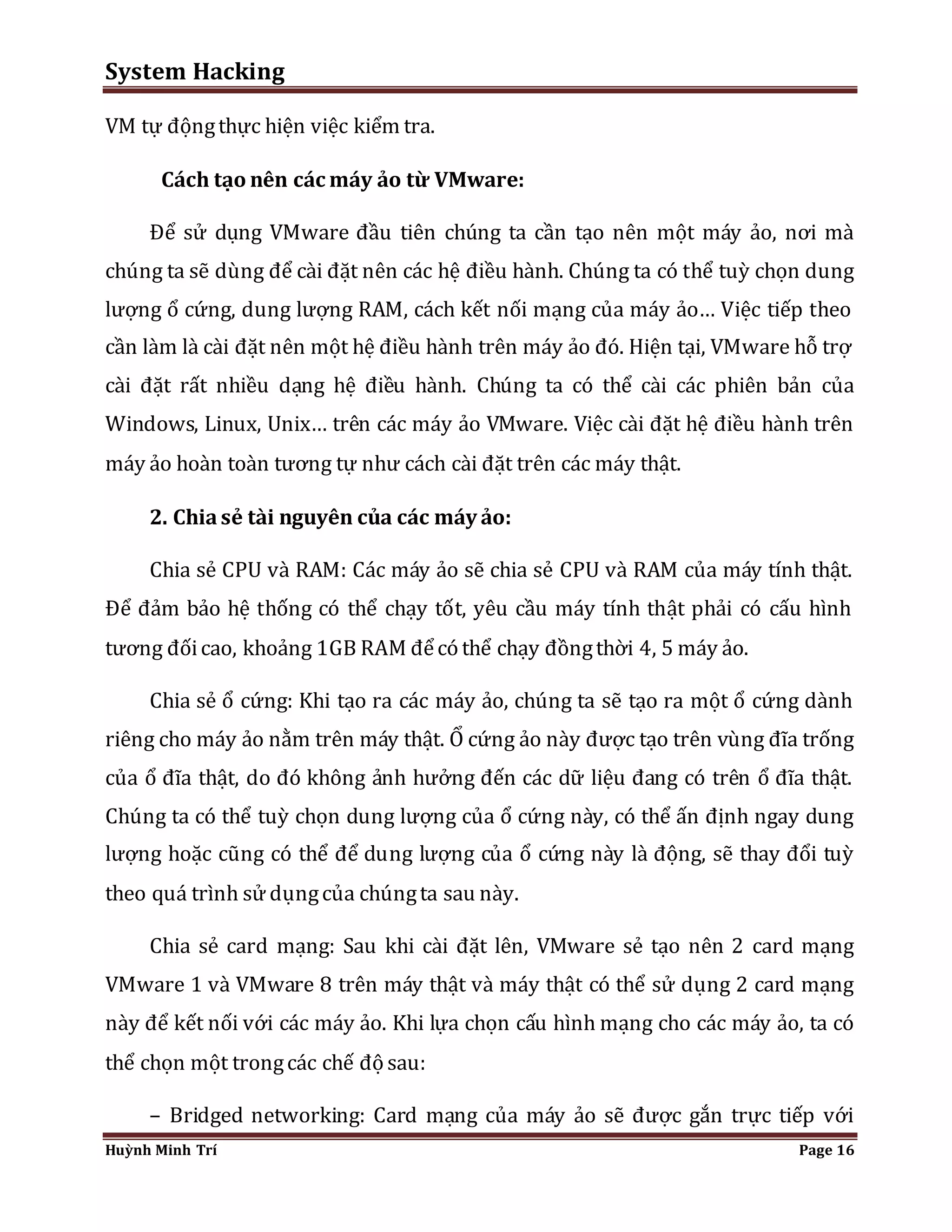 System Hacking 
VM tự động thực hiện việc kiểm tra. 
Cách tạo nên các máy ảo từ VMware: 
Để sử dụng VMware đầu tiên chúng ta cần tạo nên một máy ảo, nơi mà 
chúng ta sẽ dùng để cài đặt nên các hệ điều hành. Chúng ta có thể tuỳ chọn dung 
lượng ổ cứng, dung lượng RAM, cách kết nối mạng của máy ảo… Việc tiếp theo 
cần làm là cài đặt nên một hệ điều hành trên máy ảo đó. Hiện tại, VMware hỗ trợ 
cài đặt rất nhiều dạng hệ điều hành. Chúng ta có thể cài các phiên bản của 
Windows, Linux, Unix… trên các máy ảo VMware. Việc cài đặt hệ điều hành trên 
máy ảo hoàn toàn tương tự như cách cài đặt trên các máy thật. 
2. Chia sẻ tài nguyên của các máy ảo: 
Chia sẻ CPU và RAM: Các máy ảo sẽ chia sẻ CPU và RAM của máy tính thật. 
Để đảm bảo hệ thống có thể chạy tốt, yêu cầu máy tính thật phải có cấu hình 
tương đối cao, khoảng 1GB RAM để có thể chạy đồng thời 4, 5 máy ảo. 
Chia sẻ ổ cứng: Khi tạo ra các máy ảo, chúng ta sẽ tạo ra một ổ cứng dành 
riêng cho máy ảo nằm trên máy thật. Ổ cứng ảo này được tạo trên vùng đĩa trống 
của ổ đĩa thật, do đó không ảnh hưởng đến các dữ liệu đang có trên ổ đĩa thật. 
Chúng ta có thể tuỳ chọn dung lượng của ổ cứng này, có thể ấn định ngay dung 
lượng hoặc cũng có thể để dung lượng của ổ cứng này là động, sẽ thay đổi tuỳ 
theo quá trình sử dụng của chúng ta sau này. 
Chia sẻ card mạng: Sau khi cài đặt lên, VMware sẻ tạo nên 2 card mạng 
VMware 1 và VMware 8 trên máy thật và máy thật có thể sử dụng 2 card mạng 
này để kết nối với các máy ảo. Khi lựa chọn cấu hình mạng cho các máy ảo, ta có 
thể chọn một trong các chế độ sau: 
– Bridged networking: Card mạng của máy ảo sẽ được gắn trực tiếp với 
Huỳnh Minh Trí Page 16 
 