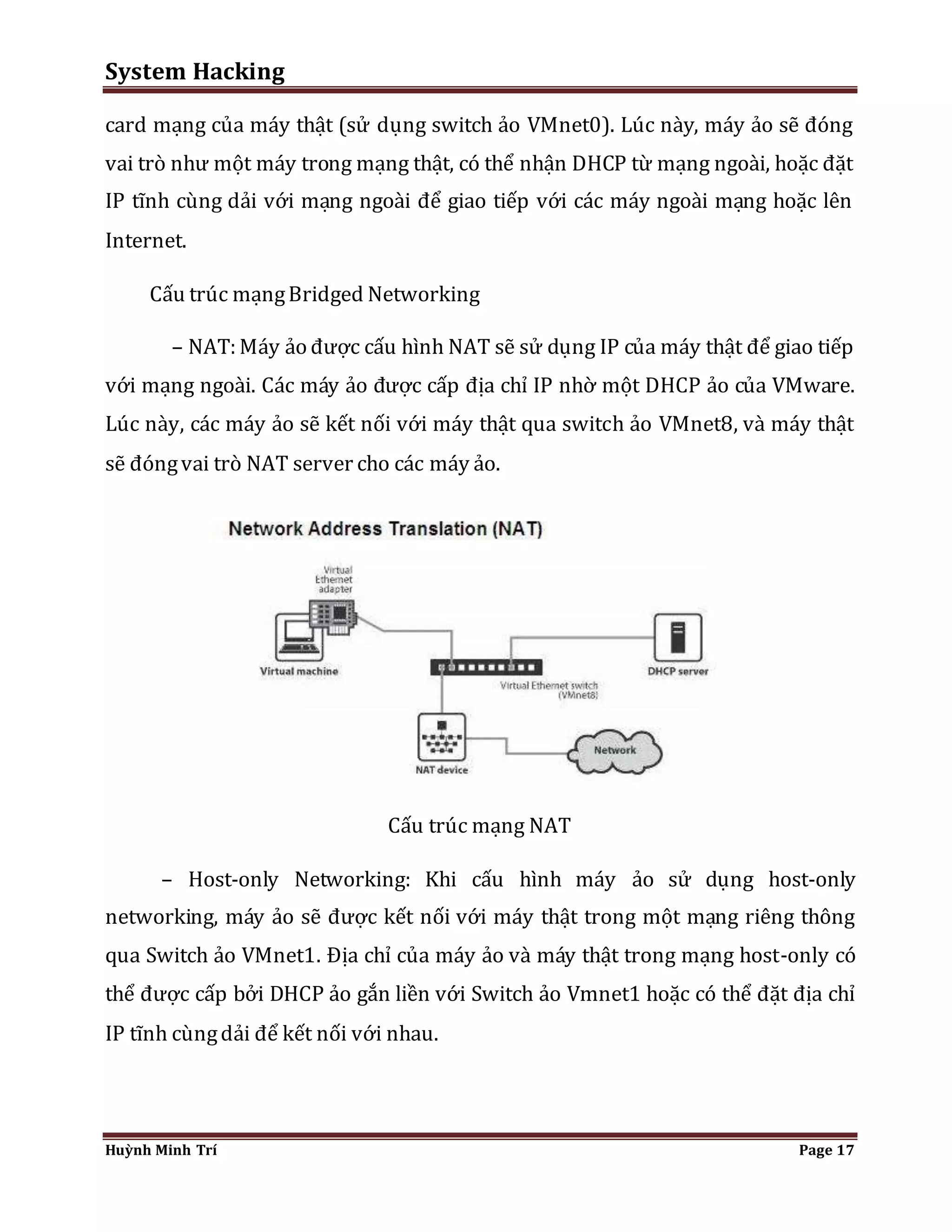System Hacking 
card mạng của máy thật (sử dụng switch ảo VMnet0). Lúc này, máy ảo sẽ đóng 
vai trò như một máy trong mạng thật, có thể nhận DHCP từ mạng ngoài, hoặc đặt 
IP tĩnh cùng dải với mạng ngoài để giao tiếp với các máy ngoài mạng hoặc lên 
Internet. 
Cấu trúc mạng Bridged Networking 
– NAT: Máy ảo được cấu hình NAT sẽ sử dụng IP của máy thật để giao tiếp 
với mạng ngoài. Các máy ảo được cấp địa chỉ IP nhờ một DHCP ảo của VMware. 
Lúc này, các máy ảo sẽ kết nối với máy thật qua switch ảo VMnet8, và máy thật 
sẽ đóng vai trò NAT server cho các máy ảo. 
Cấu trúc mạng NAT 
– Host-only Networking: Khi cấu hình máy ảo sử dụng host-only 
networking, máy ảo sẽ được kết nối với máy thật trong một mạng riêng thông 
qua Switch ảo VMnet1. Địa chỉ của máy ảo và máy thật trong mạng host-only có 
thể được cấp bởi DHCP ảo gắn liền với Switch ảo Vmnet1 hoặc có thể đặt địa chỉ 
IP tĩnh cùng dải để kết nối với nhau. 
Huỳnh Minh Trí Page 17 
 