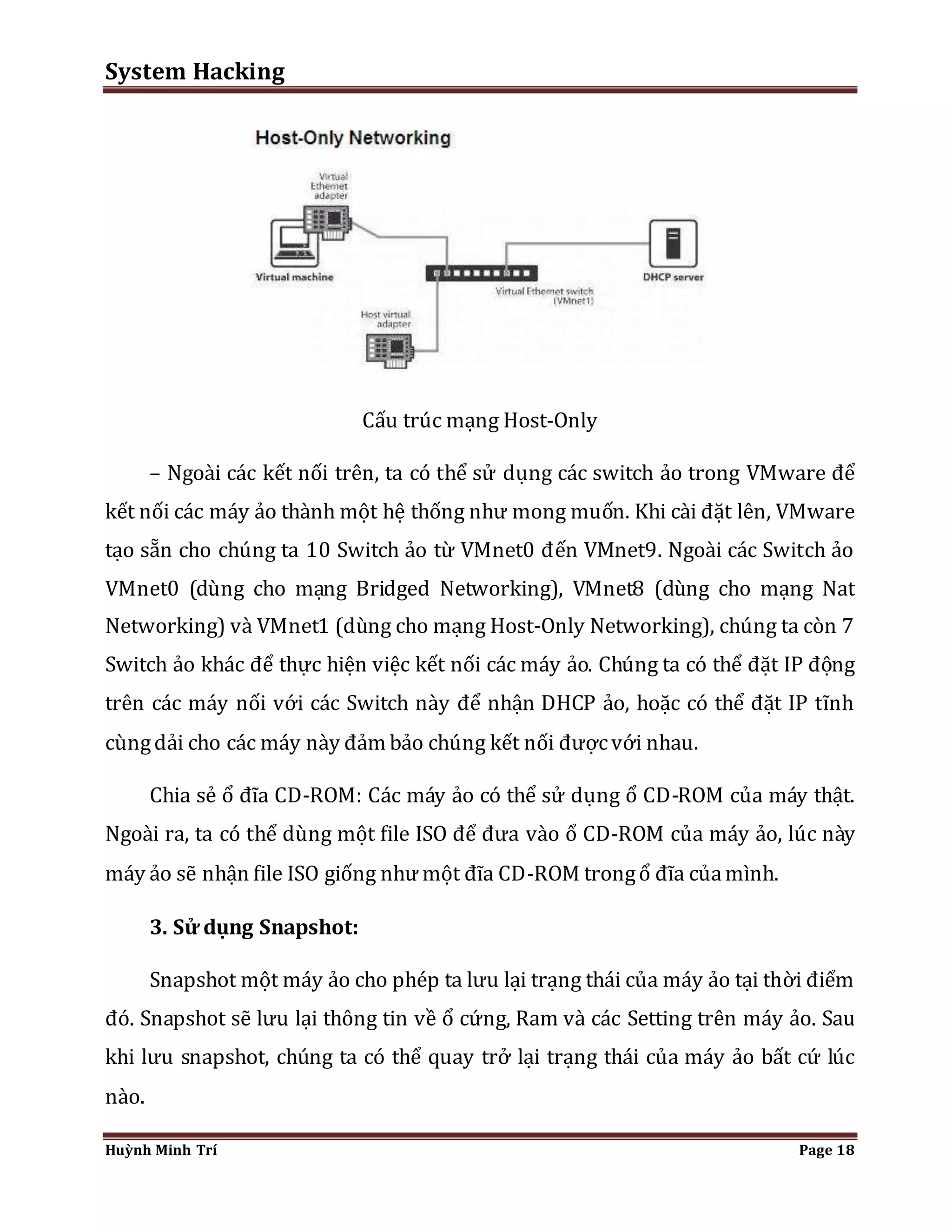 System Hacking 
Cấu trúc mạng Host-Only 
– Ngoài các kết nối trên, ta có thể sử dụng các switch ảo trong VMware để 
kết nối các máy ảo thành một hệ thống như mong muốn. Khi cài đặt lên, VMware 
tạo sẵn cho chúng ta 10 Switch ảo từ VMnet0 đến VMnet9. Ngoài các Switch ảo 
VMnet0 (dùng cho mạng Bridged Networking), VMnet8 (dùng cho mạng Nat 
Networking) và VMnet1 (dùng cho mạng Host-Only Networking), chúng ta còn 7 
Switch ảo khác để thực hiện việc kết nối các máy ảo. Chúng ta có thể đặt IP động 
trên các máy nối với các Switch này để nhận DHCP ảo, hoặc có thể đặt IP tĩnh 
cùng dải cho các máy này đảm bảo chúng kết nối được với nhau. 
Chia sẻ ổ đĩa CD-ROM: Các máy ảo có thể sử dụng ổ CD-ROM của máy thật. 
Ngoài ra, ta có thể dùng một file ISO để đưa vào ổ CD-ROM của máy ảo, lúc này 
máy ảo sẽ nhận file ISO giống như một đĩa CD-ROM trong ổ đĩa của mình. 
3. Sử dụng Snapshot: 
Snapshot một máy ảo cho phép ta lưu lại trạng thái của máy ảo tại thời điểm 
đó. Snapshot sẽ lưu lại thông tin về ổ cứng, Ram và các Setting trên máy ảo. Sau 
khi lưu snapshot, chúng ta có thể quay trở lại trạng thái của máy ảo bất cứ lúc 
nào. 
Huỳnh Minh Trí Page 18 
 