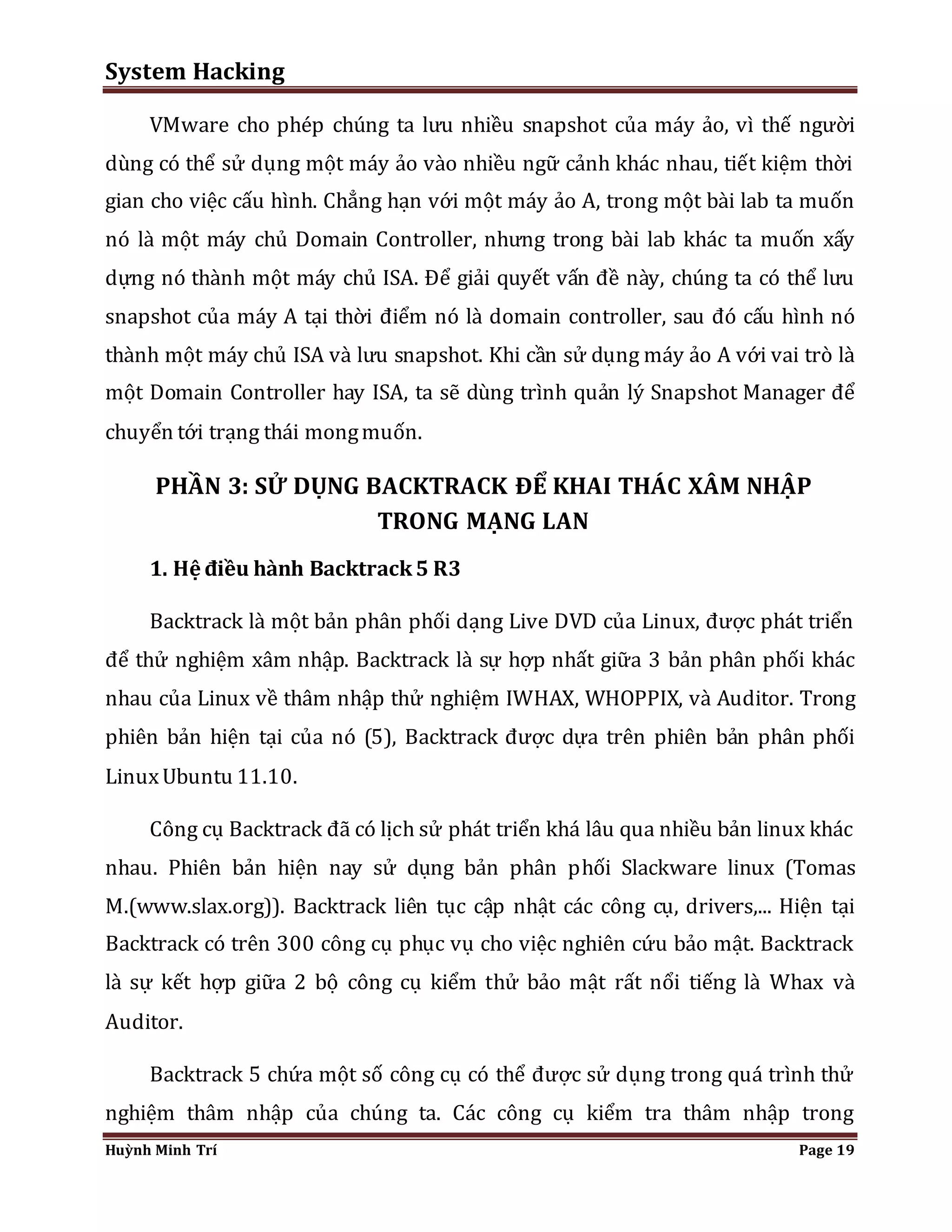 System Hacking 
VMware cho phép chúng ta lưu nhiều snapshot của máy ảo, vì thế người 
dùng có thể sử dụng một máy ảo vào nhiều ngữ cảnh khác nhau, tiết kiệm thời 
gian cho việc cấu hình. Chẳng hạn với một máy ảo A, trong một bài lab ta muốn 
nó là một máy chủ Domain Controller, nhưng trong bài lab khác ta muốn xấy 
dựng nó thành một máy chủ ISA. Để giải quyết vấn đề này, chúng ta có thể lưu 
snapshot của máy A tại thời điểm nó là domain controller, sau đó cấu hình nó 
thành một máy chủ ISA và lưu snapshot. Khi cần sử dụng máy ảo A với vai trò là 
một Domain Controller hay ISA, ta sẽ dùng trình quản lý Snapshot Manager để 
chuyển tới trạng thái mong muốn. 
PHẦN 3: SỬ DỤNG BACKTRACK ĐỂ KHAI THÁC XÂM NHẬP 
TRONG MẠNG LAN 
1. Hệ điều hành Backtrack 5 R3 
Backtrack là một bản phân phối dạng Live DVD của Linux, được phát triển 
để thử nghiệm xâm nhập. Backtrack là sự hợp nhất giữa 3 bản phân phối khác 
nhau của Linux về thâm nhập thử nghiệm IWHAX, WHOPPIX, và Auditor. Trong 
phiên bản hiện tại của nó (5), Backtrack được dựa trên phiên bản phân phối 
Linux Ubuntu 11.10. 
Công cụ Backtrack đã có lịch sử phát triển khá lâu qua nhiều bản linux khác 
nhau. Phiên bản hiện nay sử dụng bản phân phối Slackware linux (Tomas 
M.(www.slax.org)). Backtrack liên tục cập nhật các công cụ, drivers,... Hiện tại 
Backtrack có trên 300 công cụ phục vụ cho việc nghiên cứu bảo mật. Backtrack 
là sự kết hợp giữa 2 bộ công cụ kiểm thử bảo mật rất nổi tiếng là Whax và 
Auditor. 
Backtrack 5 chứa một số công cụ có thể được sử dụng trong quá trình thử 
nghiệm thâm nhập của chúng ta. Các công cụ kiểm tra thâm nhập trong 
Huỳnh Minh Trí Page 19 
 