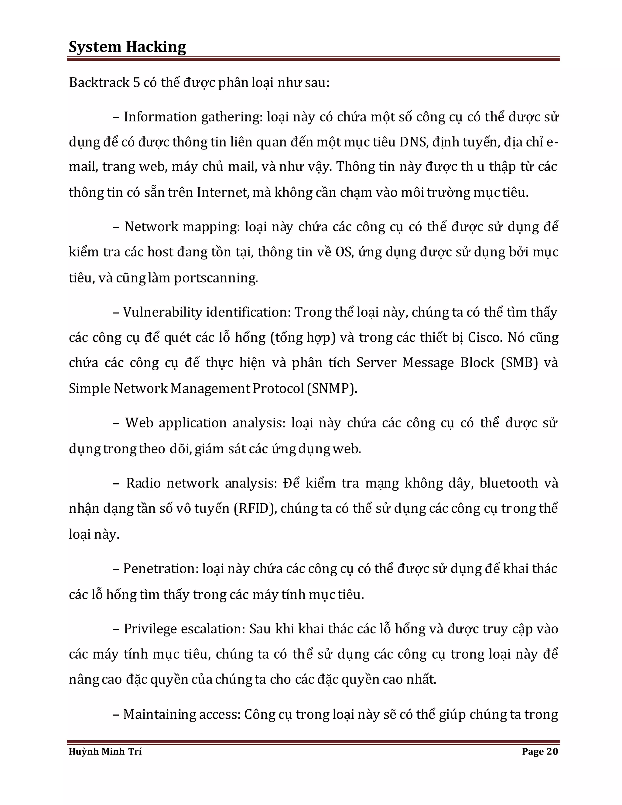 System Hacking 
Backtrack 5 có thể được phân loại như sau: 
– Information gathering: loại này có chứa một số công cụ có thể được sử 
dụng để có được thông tin liên quan đến một mục tiêu DNS, định tuyến, địa chỉ e-mail, 
trang web, máy chủ mail, và như vậy. Thông tin này được th u thập từ các 
thông tin có sẵn trên Internet, mà không cần chạm vào môi trường mục tiêu. 
– Network mapping: loại này chứa các công cụ có thể được sử dụng để 
kiểm tra các host đang tồn tại, thông tin về OS, ứng dụng được sử dụng bởi mục 
tiêu, và cũng làm portscanning. 
– Vulnerability identification: Trong thể loại này, chúng ta có thể tìm thấy 
các công cụ để quét các lỗ hổng (tổng hợp) và trong các thiết bị Cisco. Nó cũng 
chứa các công cụ để thực hiện và phân tích Server Message Block (SMB) và 
Simple Network Management Protocol (SNMP). 
– Web application analysis: loại này chứa các công cụ có thể được sử 
dụng trong theo dõi, giám sát các ứng dụng web. 
– Radio network analysis: Để kiểm tra mạng không dây, bluetooth và 
nhận dạng tần số vô tuyến (RFID), chúng ta có thể sử dụng các công cụ trong thể 
loại này. 
– Penetration: loại này chứa các công cụ có thể được sử dụng để khai thác 
các lỗ hổng tìm thấy trong các máy tính mục tiêu. 
– Privilege escalation: Sau khi khai thác các lỗ hổng và được truy cập vào 
các máy tính mục tiêu, chúng ta có thể sử dụng các công cụ trong loại này để 
nâng cao đặc quyền của chúng ta cho các đặc quyền cao nhất. 
– Maintaining access: Công cụ trong loại này sẽ có thể giúp chúng ta trong 
Huỳnh Minh Trí Page 20 
 