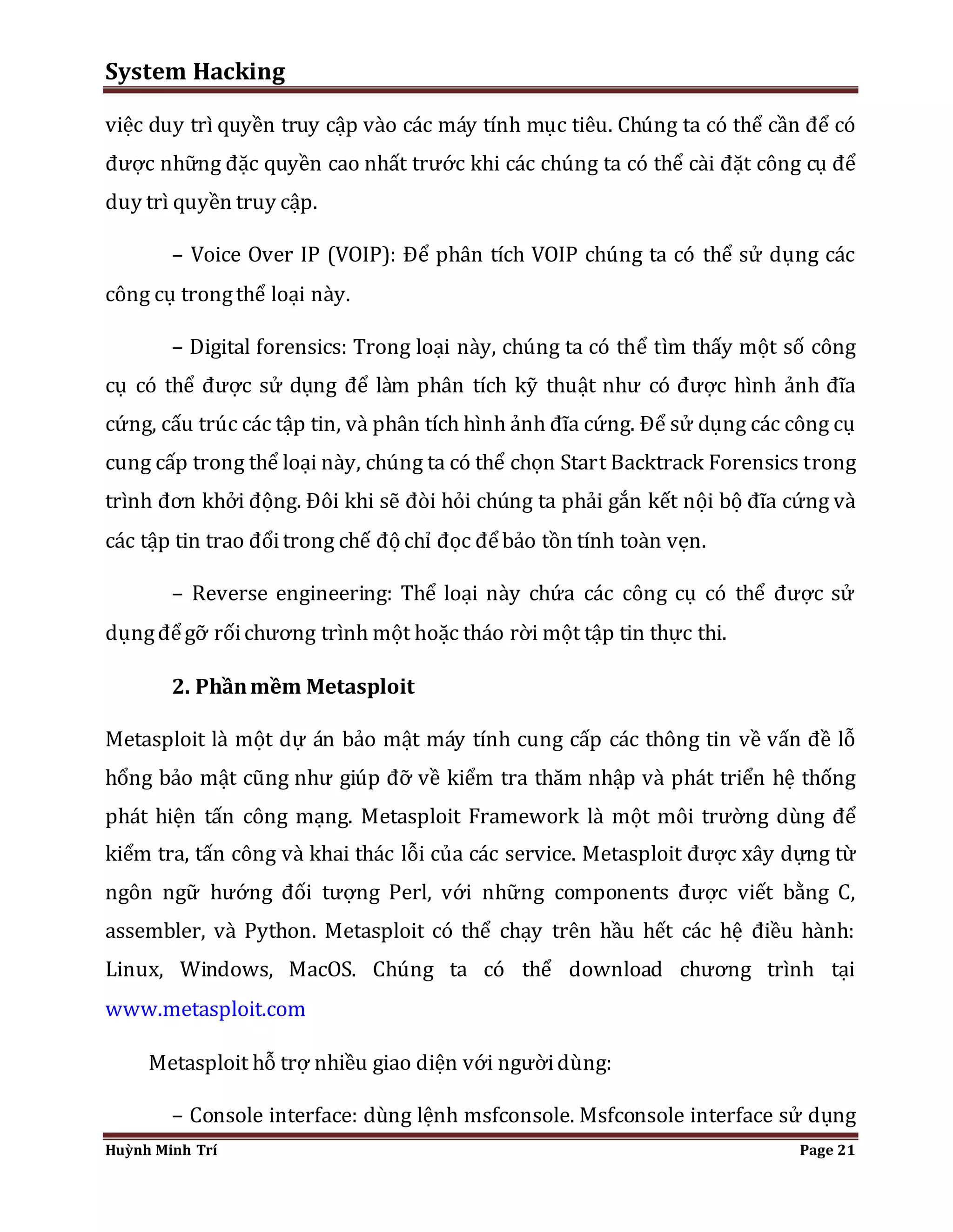 System Hacking 
việc duy trì quyền truy cập vào các máy tính mục tiêu. Chúng ta có thể cần để có 
được những đặc quyền cao nhất trước khi các chúng ta có thể cài đặt công cụ để 
duy trì quyền truy cập. 
– Voice Over IP (VOIP): Để phân tích VOIP chúng ta có thể sử dụng các 
công cụ trong thể loại này. 
– Digital forensics: Trong loại này, chúng ta có thể tìm thấy một số công 
cụ có thể được sử dụng để làm phân tích kỹ thuật như có được hình ảnh đĩa 
cứng, cấu trúc các tập tin, và phân tích hình ảnh đĩa cứng. Để sử dụng các công cụ 
cung cấp trong thể loại này, chúng ta có thể chọn Start Backtrack Forensics trong 
trình đơn khởi động. Đôi khi sẽ đòi hỏi chúng ta phải gắn kết nội bộ đĩa cứng và 
các tập tin trao đổi trong chế độ chỉ đọc để bảo tồn tính toàn vẹn. 
– Reverse engineering: Thể loại này chứa các công cụ có thể được sử 
dụng để gỡ rối chương trình một hoặc tháo rời một tập tin thực thi. 
2. Phần mềm Metasploit 
Metasploit là một dự án bảo mật máy tính cung cấp các thông tin về vấn đề lỗ 
hổng bảo mật cũng như giúp đỡ về kiểm tra thăm nhập và phát triển hệ thống 
phát hiện tấn công mạng. Metasploit Framework là một môi trường dùng để 
kiểm tra, tấn công và khai thác lỗi của các service. Metasploit được xây dựng từ 
ngôn ngữ hướng đối tượng Perl, với những components được viết bằng C, 
assembler, và Python. Metasploit có thể chạy trên hầu hết các hệ điều hành: 
Linux, Windows, MacOS. Chúng ta có thể download chương trình tại 
www.metasploit.com 
Metasploit hỗ trợ nhiều giao diện với người dùng: 
– Console interface: dùng lệnh msfconsole. Msfconsole interface sử dụng 
Huỳnh Minh Trí Page 21 
 