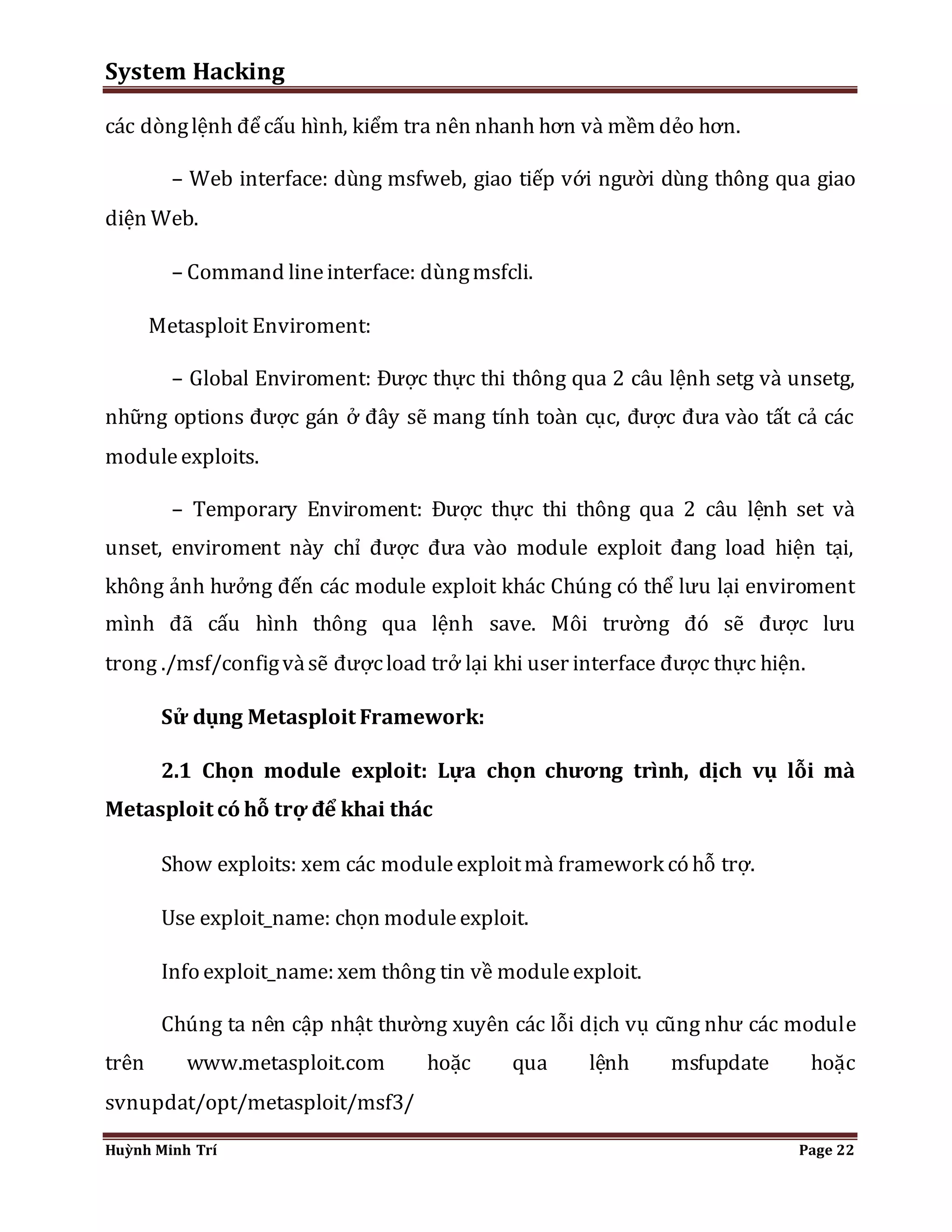 System Hacking 
các dòng lệnh để cấu hình, kiểm tra nên nhanh hơn và mềm dẻo hơn. 
– Web interface: dùng msfweb, giao tiếp với người dùng thông qua giao 
diện Web. 
– Command line interface: dùng msfcli. 
Metasploit Enviroment: 
– Global Enviroment: Được thực thi thông qua 2 câu lệnh setg và unsetg, 
những options được gán ở đây sẽ mang tính toàn cục, được đưa vào tất cả các 
module exploits. 
– Temporary Enviroment: Được thực thi thông qua 2 câu lệnh set và 
unset, enviroment này chỉ được đưa vào module exploit đang load hiện tại, 
không ảnh hưởng đến các module exploit khác Chúng có thể lưu lại enviroment 
mình đã cấu hình thông qua lệnh save. Môi trường đó sẽ được lưu 
trong ./msf/config và sẽ được load trở lại khi user interface được thực hiện. 
Sử dụng Metasploit Framework: 
2.1 Chọn module exploit: Lựa chọn chương trình, dịch vụ lỗi mà 
Metasploit có hỗ trợ để khai thác 
Show exploits: xem các module exploit mà framework có hỗ trợ. 
Use exploit_name: chọn module exploit. 
Info exploit_name: xem thông tin về module exploit. 
Chúng ta nên cập nhật thường xuyên các lỗi dịch vụ cũng như các module 
trên www.metasploit.com hoặc qua lệnh msfupdate hoặc 
svnupdat/opt/metasploit/msf3/ 
Huỳnh Minh Trí Page 22 
 