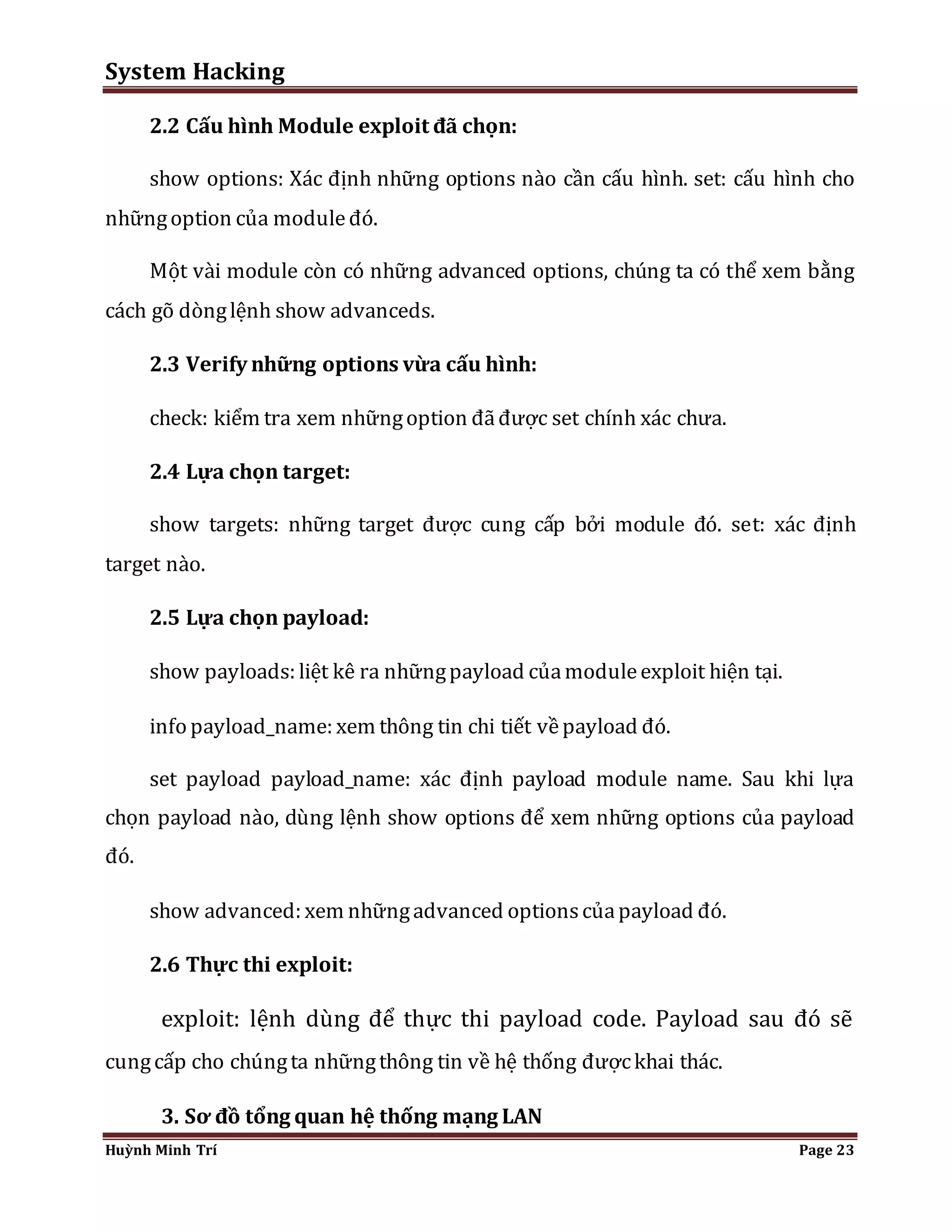 System Hacking 
2.2 Cấu hình Module exploit đã chọn: 
show options: Xác định những options nào cần cấu hình. set: cấu hình cho 
những option của module đó. 
Một vài module còn có những advanced options, chúng ta có thể xem bằng 
cách gõ dòng lệnh show advanceds. 
2.3 Verify những options vừa cấu hình: 
check: kiểm tra xem những option đã được set chính xác chưa. 
2.4 Lựa chọn target: 
show targets: những target được cung cấp bởi module đó. set: xác định 
target nào. 
2.5 Lựa chọn payload: 
show payloads: liệt kê ra những payload của module exploit hiện tại. 
info payload_name: xem thông tin chi tiết về payload đó. 
set payload payload_name: xác định payload module name. Sau khi lựa 
chọn payload nào, dùng lệnh show options để xem những options của payload 
đó. 
show advanced: xem những advanced options của payload đó. 
2.6 Thực thi exploit: 
exploit: lệnh dùng để thực thi payload code. Payload sau đó sẽ 
cung cấp cho chúng ta những thông tin về hệ thống được khai thác. 
3. Sơ đồ tổng quan hệ thống mạng LAN 
Huỳnh Minh Trí Page 23 
 