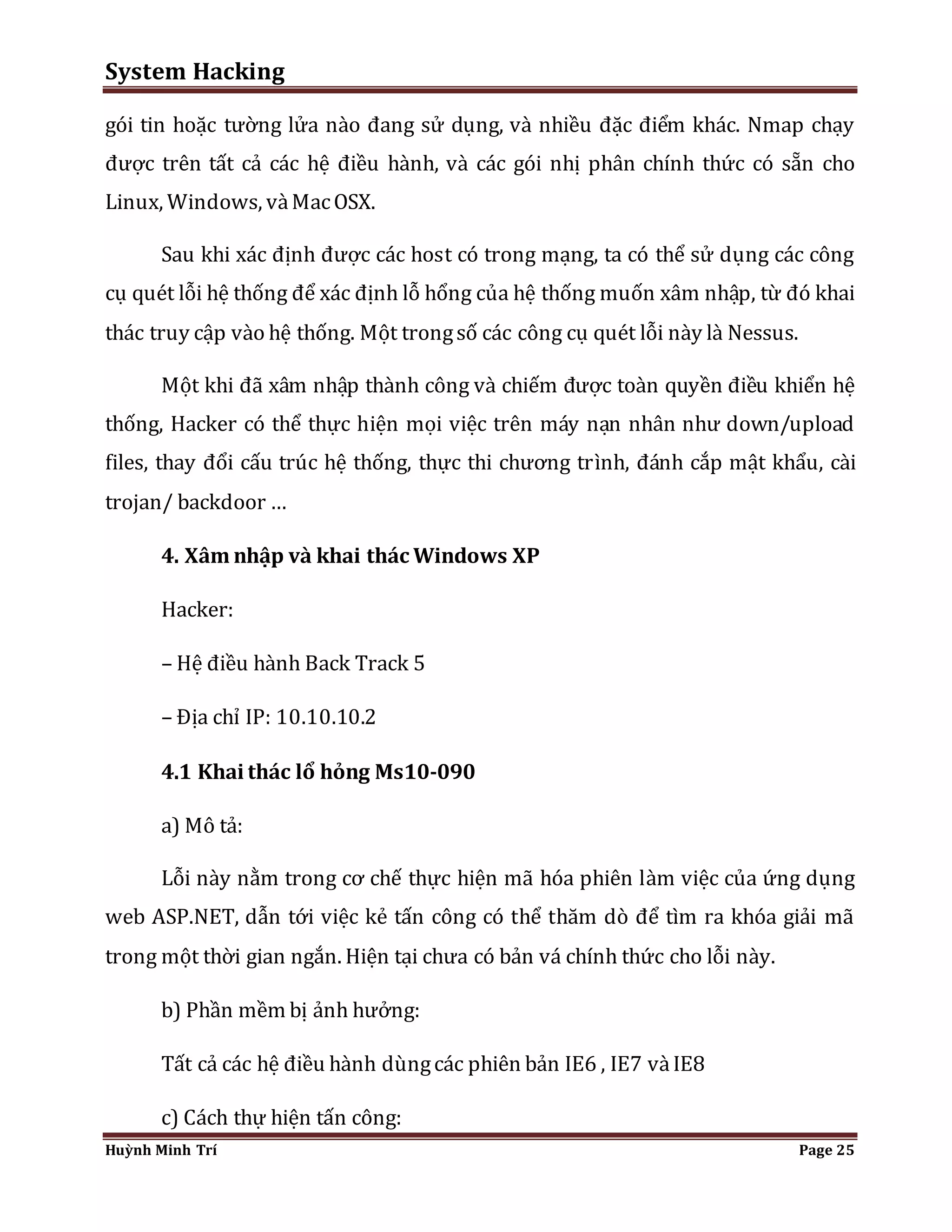 System Hacking 
gói tin hoặc tường lửa nào đang sử dụng, và nhiều đặc điểm khác. Nmap chạy 
được trên tất cả các hệ điều hành, và các gói nhị phân chính thức có sẵn cho 
Linux, Windows, và Mac OSX. 
Sau khi xác định được các host có trong mạng, ta có thể sử dụng các công 
cụ quét lỗi hệ thống để xác định lỗ hổng của hệ thống muốn xâm nhập, từ đó khai 
thác truy cập vào hệ thống. Một trong số các công cụ quét lỗi này là Nessus. 
Một khi đã xâm nhập thành công và chiếm được toàn quyền điều khiển hệ 
thống, Hacker có thể thực hiện mọi việc trên máy nạn nhân như down/upload 
files, thay đổi cấu trúc hệ thống, thực thi chương trình, đánh cắp mật khẩu, cài 
trojan/ backdoor … 
4. Xâm nhập và khai thác Windows XP 
Hacker: 
– Hệ điều hành Back Track 5 
– Địa chỉ IP: 10.10.10.2 
4.1 Khai thác lổ hỏng Ms10-090 
a) Mô tả: 
Lỗi này nằm trong cơ chế thực hiện mã hóa phiên làm việc của ứng dụng 
web ASP.NET, dẫn tới việc kẻ tấn công có thể thăm dò để tìm ra khóa giải mã 
trong một thời gian ngắn. Hiện tại chưa có bản vá chính thức cho lỗi này. 
b) Phần mềm bị ảnh hưởng: 
Tất cả các hệ điều hành dùng các phiên bản IE6 , IE7 và IE8 
c) Cách thự hiện tấn công: 
Huỳnh Minh Trí Page 25 
 