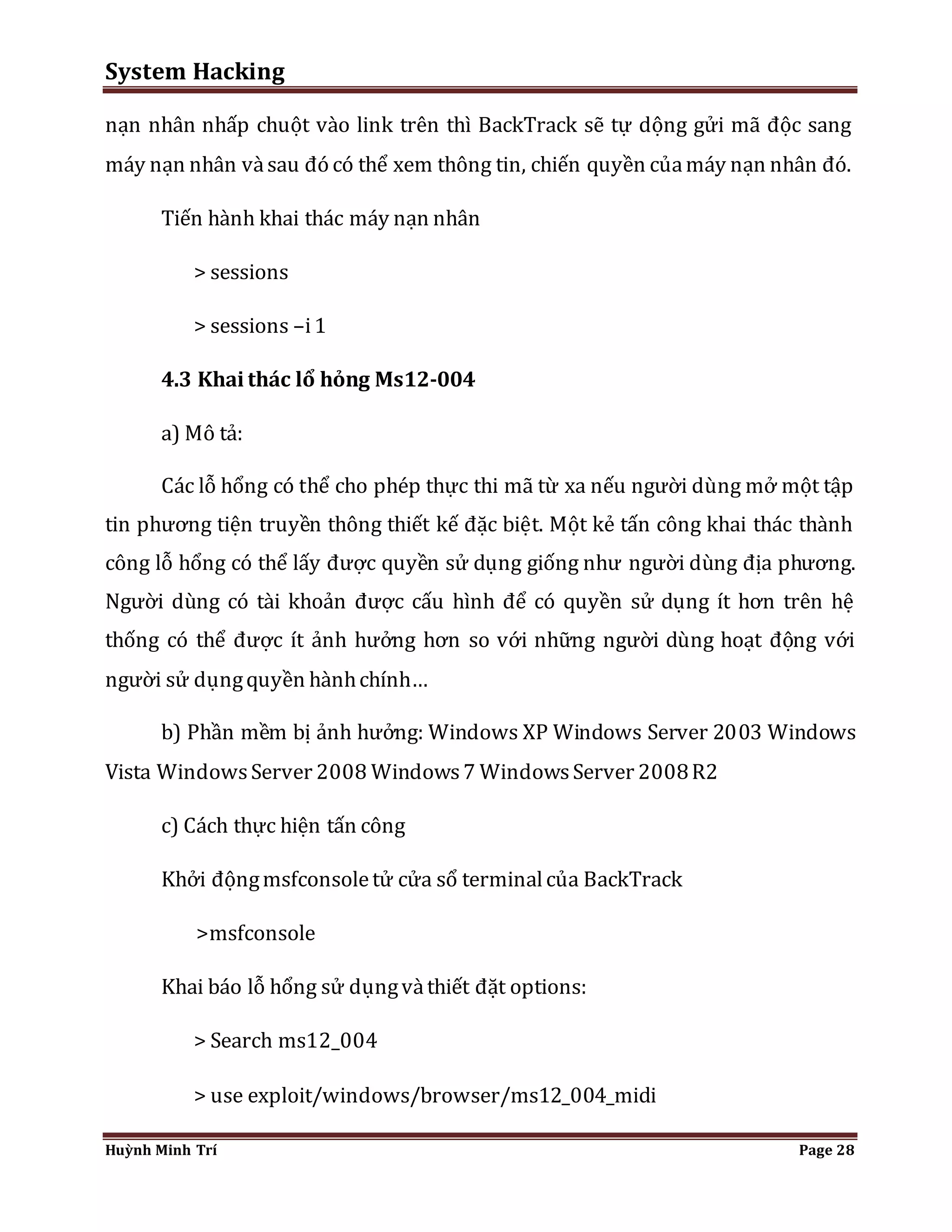 System Hacking 
nạn nhân nhấp chuột vào link trên thì BackTrack sẽ tự dộng gửi mã độc sang 
máy nạn nhân và sau đó có thể xem thông tin, chiến quyền của máy nạn nhân đó. 
Tiến hành khai thác máy nạn nhân 
> sessions 
> sessions –i 1 
4.3 Khai thác lổ hỏng Ms12-004 
a) Mô tả: 
Các lỗ hổng có thể cho phép thực thi mã từ xa nếu người dùng mở một tập 
tin phương tiện truyền thông thiết kế đặc biệt. Một kẻ tấn công khai thác thành 
công lỗ hổng có thể lấy được quyền sử dụng giống như người dùng địa phương. 
Người dùng có tài khoản được cấu hình để có quyền sử dụng ít hơn trên hệ 
thống có thể được ít ảnh hưởng hơn so với những người dùng hoạt động với 
người sử dụng quyền hành chính… 
b) Phần mềm bị ảnh hưởng: Windows XP Windows Server 2003 Windows 
Vista Windows Server 2008 Windows 7 Windows Server 2008 R2 
c) Cách thực hiện tấn công 
Khởi động msfconsole tử cửa sổ terminal của BackTrack 
>msfconsole 
Khai báo lỗ hổng sử dụng và thiết đặt options: 
> Search ms12_004 
> use exploit/windows/browser/ms12_004_midi 
Huỳnh Minh Trí Page 28 
 
