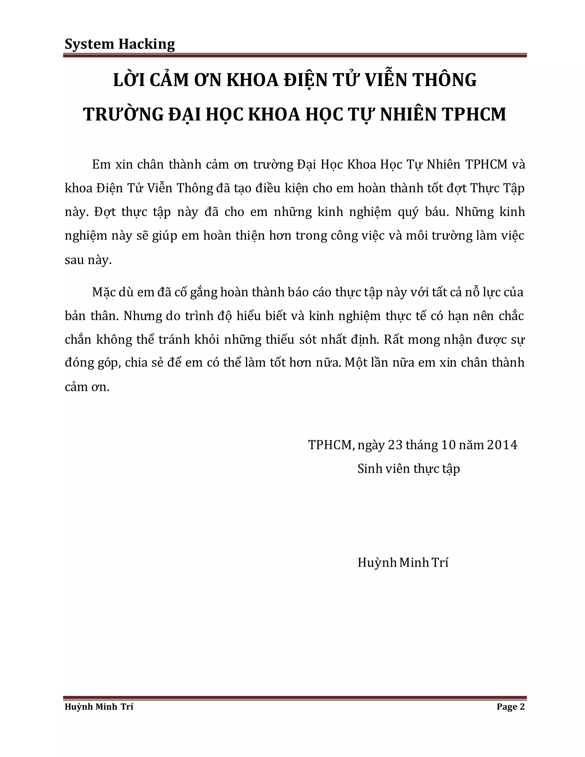System Hacking 
LỜI CẢM ƠN KHOA ĐIỆN TỬ VIỄN THÔNG 
TRƯỜNG ĐẠI HỌC KHOA HỌC TỰ NHIÊN TPHCM 
Em xin chân thành cảm ơn trường Đại Học Khoa Học Tự Nhiên TPHCM và 
khoa Điện Tử Viễn Thông đã tạo điều kiện cho em hoàn thành tốt đợt Thực Tập 
này. Đợt thực tập này đã cho em những kinh nghiệm quý báu. Những kinh 
nghiệm này sẽ giúp em hoàn thiện hơn trong công việc và môi trường làm việc 
sau này. 
Mặc dù em đã cố gắng hoàn thành báo cáo thực tập này với tất cả nỗ lực của 
bản thân. Nhưng do trình độ hiểu biết và kinh nghiệm thực tế có hạn nên chắc 
chắn không thể tránh khỏi những thiếu sót nhất định. Rất mong nhận được sự 
đóng góp, chia sẻ để em có thể làm tốt hơn nữa. Một lần nữa em xin chân thành 
cảm ơn. 
TPHCM, ngày 23 tháng 10 năm 2014 
Sinh viên thực tập 
Huỳnh Minh Trí 
Huỳnh Minh Trí Page 2 
 