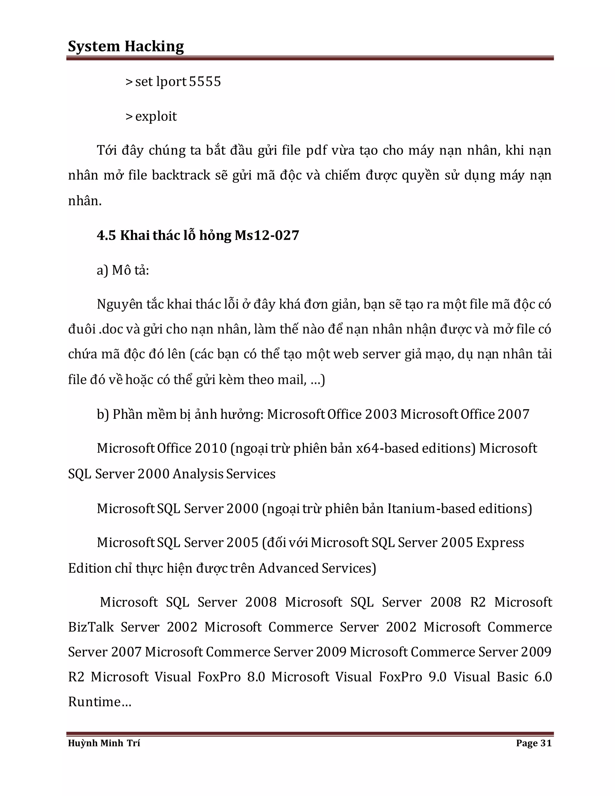 System Hacking 
> set lport 5555 
> exploit 
Tới đây chúng ta bắt đầu gửi file pdf vừa tạo cho máy nạn nhân, khi nạn 
nhân mở file backtrack sẽ gửi mã độc và chiếm được quyền sử dụng máy nạn 
nhân. 
4.5 Khai thác lỗ hỏng Ms12-027 
a) Mô tả: 
Nguyên tắc khai thác lỗi ở đây khá đơn giản, bạn sẽ tạo ra một file mã độc có 
đuôi .doc và gửi cho nạn nhân, làm thế nào để nạn nhân nhận được và mở file có 
chứa mã độc đó lên (các bạn có thể tạo một web server giả mạo, dụ nạn nhân tải 
file đó về hoặc có thể gửi kèm theo mail, …) 
b) Phần mềm bị ảnh hưởng: Microsoft Office 2003 Microsoft Office 2007 
Microsoft Office 2010 (ngoại trừ phiên bản x64-based editions) Microsoft 
SQL Server 2000 Analysis Services 
Microsoft SQL Server 2000 (ngoại trừ phiên bản Itanium-based editions) 
Microsoft SQL Server 2005 (đối với Microsoft SQL Server 2005 Express 
Edition chỉ thực hiện được trên Advanced Services) 
Microsoft SQL Server 2008 Microsoft SQL Server 2008 R2 Microsoft 
BizTalk Server 2002 Microsoft Commerce Server 2002 Microsoft Commerce 
Server 2007 Microsoft Commerce Server 2009 Microsoft Commerce Server 2009 
R2 Microsoft Visual FoxPro 8.0 Microsoft Visual FoxPro 9.0 Visual Basic 6.0 
Runtime… 
Huỳnh Minh Trí Page 31 
 